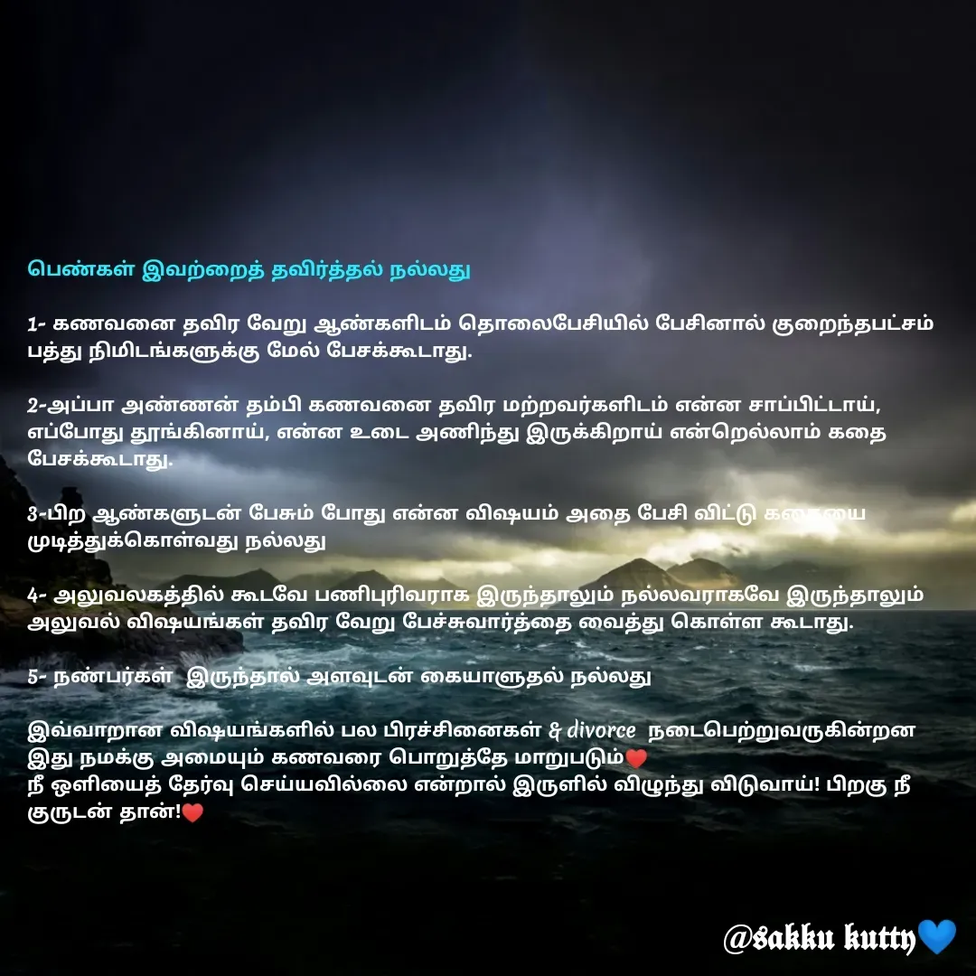 Quote by fathi sahrana - பெண்கள் இவற்றைத் தவிர்த்தல் நல்லது

1- கணவனை தவிர வேறு ஆண்களிடம் தொலைபேசியில் பேசினால் குறைந்தபட்சம் பத்து நிமிடங்களுக்கு மேல் பேசக்கூடாது.

2-அப்பா அண்ணன் தம்பி கணவனை தவிர மற்றவர்களிடம் என்ன சாப்பிட்டாய், எப்போது தூங்கினாய், என்ன உடை அணிந்து இருக்கிறாய் என்றெல்லாம் கதை பேசக்கூடாது.

3-பிற ஆண்களுடன் பேசும் போது என்ன விஷயம் அதை பேசி விட்டு கதையை முடித்துக்கொள்வது நல்லது 

4- அலுவலகத்தில் கூடவே பணிபுரிவராக இருந்தாலும் நல்லவராகவே இருந்தாலும் அலுவல் விஷயங்கள் தவிர வேறு பேச்சுவார்த்தை வைத்து கொள்ள கூடாது.

5- நண்பர்கள்  இருந்தால் அளவுடன் கையாளுதல் நல்லது 

இவ்வாறான விஷயங்களில் பல பிரச்சினைகள் & divorce  நடைபெற்றுவருகின்றன இது நமக்கு அமையும் கணவரை பொறுத்தே மாறுபடும்♥️
நீ ஒளியைத் தேர்வு செய்யவில்லை என்றால் இருளில் விழுந்து விடுவாய்! பிறகு நீ குருடன் தான்!♥️

 - Made using Quotes Creator App, Post Maker App