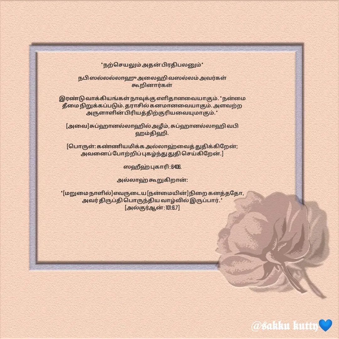 Quote by fathi sahrana - *நற்செயலும் அதன் பிரதிபலனும்*

நபி ஸல்லல்லாஹு அலைஹி வஸல்லம் அவர்கள் கூறினார்கள் 

இரண்டு வாக்கியங்கள் நாவுக்கு எளிதானவையாகும். *நன்மை தீமை நிறுக்கப்படும். தராசில் கனமானவையாகும். அளவற்ற அருளாளின் பிரியத்திற்குரியவையுமாகும்.* 

(அவை) சுப்ஹானல்லாஹில் அழீம், சுப்ஹானல்லாஹி வபி ஹம்திஹி. 

(பொருள்: கண்ணியமிக்க அல்லாஹ்வைத் துதிக்கிறேன்; அவனைப் போற்றிப் புகழ்ந்து துதி செய்கிறேன்.) 

ஸஹீஹ் புகாரி : 6406.

அல்லாஹ் கூறுகிறான்:

*(மறுமை நாளில்) எவருடைய (நன்மையின்) நிறை கனத்ததோ, அவர் திருப்தி பொருந்திய வாழ்வில் இருப்பார்.*
(அல்குர்ஆன் : 101:6,7) - Made using Quotes Creator App, Post Maker App