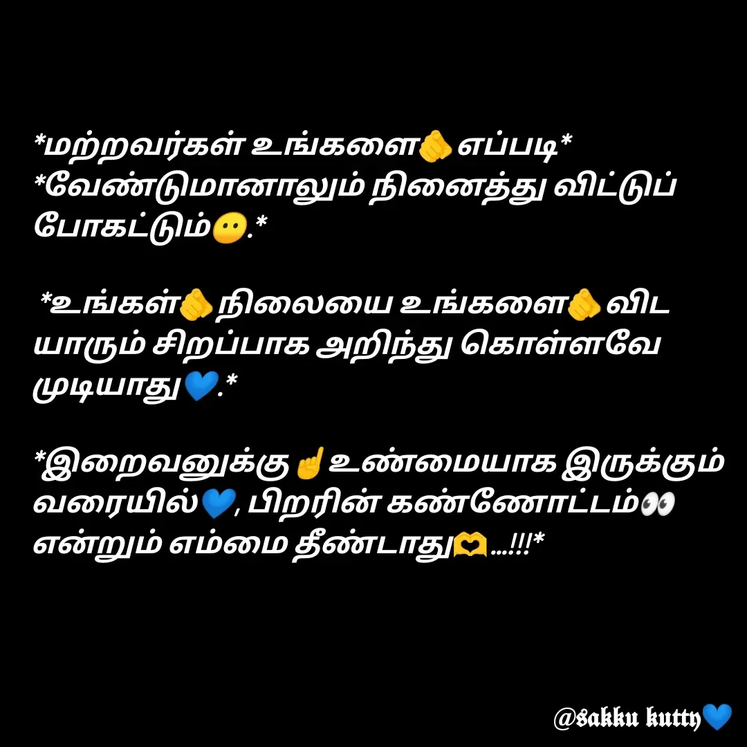 Quote by fathi sahrana - *மற்றவர்கள் உங்களை🫵எப்படி*
*வேண்டுமானாலும் நினைத்து விட்டுப் போகட்டும்😶.*

 *உங்கள்🫵நிலையை உங்களை🫵விட யாரும் சிறப்பாக அறிந்து கொள்ளவே முடியாது💙.*

*இறைவனுக்கு☝️உண்மையாக இருக்கும் வரையில்💙, பிறரின் கண்ணோட்டம்👀 என்றும் எம்மை தீண்டாது🫶...!!!* - Made using Quotes Creator App, Post Maker App