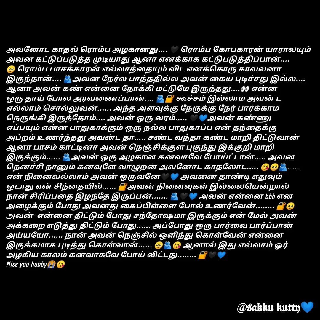 Quote by fathi sahrana - அவனோட காதல் ரொம்ப அழகானது.... 🖤 ரொம்ப கோபகாரன் யாராலயும் அவன கட்டுப்படுத்த முடியாது ஆனா எனக்காக கட்டுபடுத்திப்பான்.... 🥺 ரொம்ப பாசக்காரன் எல்லாத்தையும் விட எனக்கொரு காவலனா இருந்தான்.... 🫂அவன நேர்ல பாத்ததில்ல அவன் கைய புடிச்சது இல்ல.... ஆனா அவன் கண் என்னை நோக்கி மட்டுமே இருந்தது....👀 என்ன ஒரு தாய் போல அரவணைப்பான்.... 🫂🔐 கூச்சம் இல்லாம அவன் ட எல்லாம் சொல்லுவன்,..... அந்த அளவுக்கு நேருக்கு நேர் பார்க்காம நெருங்கி இருந்தோம்.... அவன் ஒரு வரம்..... 🖤💙அவன் கண்ணு எப்பயும் என்ன பாதுகாக்கும் ஒரு நல்ல பாதுகாப்ப என் தந்தைக்கு அப்றம் உணர்ந்தது அவன்ட தா..... சண்ட வந்தா கண்ட மாறி திட்டுவான் ஆனா பாசம் காட்டினா அவன் நெஞ்சிக்குள புகுந்து இக்குறி மாறி இருக்கும்...... 🫂அவன் ஒரு அழகான கனவாவே போய்ட்டான்..... அவன நெனச்சி நானும் கனவுளே வாழுறன் அவனோட காதலோட..... 😘🥺🫂....... என் நினைவல்லாம் அவன் ஒருவனே🖤💙 அவனை தாண்டி எதுவும் ஓடாது என் சிந்தையில்...... 🔐அவன் நினைவுகள் இல்லையென்றால் நான் சிரிப்பதை இழந்தே இருப்பன்....... 🫂🖤💙 அவன் என்னை bbh என அழைக்கும் போது அவனது கைப்பிள்ளை போல் உணர்வேன்........ 🔐🥺அவன்  என்னை திட்டும் போது சந்தோஷமா இருக்கும் என் மேல் அவன் அக்கறை எடுத்து திட்டும் போது...... அப்போது ஒரு பார்வை பார்ப்பான் அய்யயோ...... நான் அவன் நெஞ்சில் ஒளிந்து கொள்வேன் என்னை இருக்கமாக புடித்து கொள்வான்...... 🥺🫂😘 ஆனால் இது எல்லாம் ஓர் அழகிய காலம் கனவாகவே போய் விட்டது........ 🔐🖤💙 
Miss you hubby😭😘 - Made using Quotes Creator App, Post Maker App