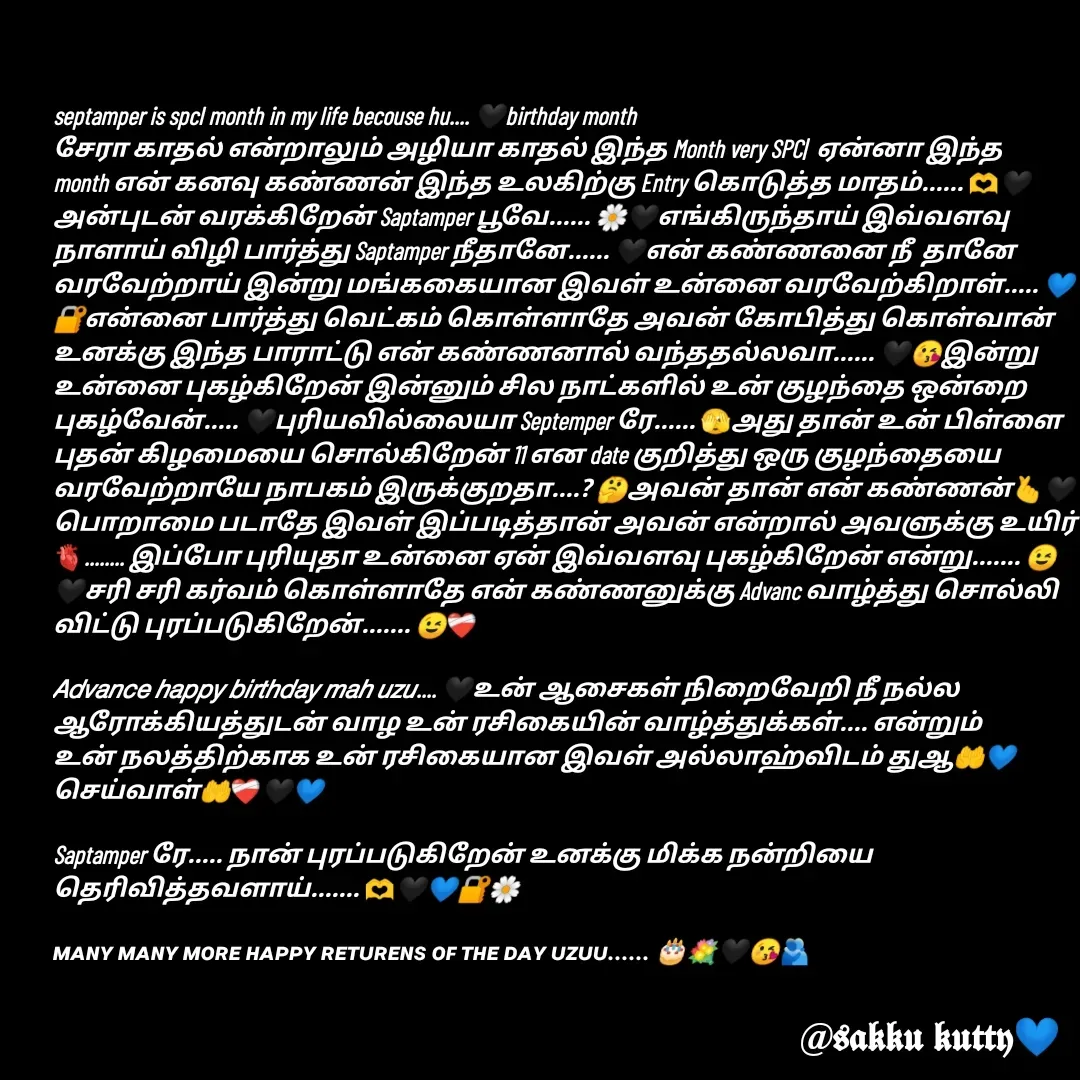 Quote by fathi sahrana - septamper is spcl month in my life becouse hu.... 🖤birthday month
சேரா காதல் என்றாலும் அழியா காதல் இந்த Month very SPC|  ஏன்னா இந்த month என் கனவு கண்ணன் இந்த உலகிற்கு Entry கொடுத்த மாதம்...... 🫶🖤அன்புடன் வரக்கிறேன் Saptamper பூவே...... 🌼🖤எங்கிருந்தாய் இவ்வளவு நாளாய் விழி பார்த்து Saptamper நீதானே...... 🖤என் கண்ணனை நீ  தானே வரவேற்றாய் இன்று மங்ககையான இவள் உன்னை வரவேற்கிறாள்..... 💙🔐என்னை பார்த்து வெட்கம் கொள்ளாதே அவன் கோபித்து கொள்வான் உனக்கு இந்த பாராட்டு என் கண்ணனால் வந்ததல்லவா...... 🖤😘இன்று உன்னை புகழ்கிறேன் இன்னும் சில நாட்களில் உன் குழந்தை ஒன்றை புகழ்வேன்..... 🖤புரியவில்லையா Septemper ரே...... 🫣அது தான் உன் பிள்ளை புதன் கிழமையை சொல்கிறேன் 11 என date குறித்து ஒரு குழந்தையை வரவேற்றாயே நாபகம் இருக்குறதா....? 🤔அவன் தான் என் கண்ணன்🫰🖤பொறாமை படாதே இவள் இப்படித்தான் அவன் என்றால் அவளுக்கு உயிர்🫀........ இப்போ புரியுதா உன்னை ஏன் இவ்வளவு புகழ்கிறேன் என்று....... 😉🖤சரி சரி கர்வம் கொள்ளாதே என் கண்ணனுக்கு Advanc வாழ்த்து சொல்லி விட்டு புரப்படுகிறேன்....... 😉❤‍🩹

𝘈𝘥𝘷𝘢𝘯𝘤𝘦 𝘩𝘢𝘱𝘱𝘺 𝘣𝘪𝘳𝘵𝘩𝘥𝘢𝘺 𝘮𝘢𝘩 𝘶𝘻𝘶.... 🖤உன் ஆசைகள் நிறைவேறி நீ நல்ல ஆரோக்கியத்துடன் வாழ உன் ரசிகையின் வாழ்த்துக்கள்.... என்றும் உன் நலத்திற்காக உன் ரசிகையான இவள் அல்லாஹ்விடம் துஆ🤲💙 செய்வாள்🤲❤‍🩹🖤💙

Saptamper ரே..... நான் புரப்படுகிறேன் உனக்கு மிக்க நன்றியை தெரிவித்தவளாய்....... 🫶🖤💙🔐🌼

ᴍᴀɴʏ ᴍᴀɴʏ ᴍᴏʀᴇ ʜᴀᴩᴩʏ ʀᴇᴛᴜʀᴇɴꜱ ᴏꜰ ᴛʜᴇ ᴅᴀʏ ᴜᴢᴜᴜ...... 🎂💐🖤😘🫂 - Made using Quotes Creator App, Post Maker App