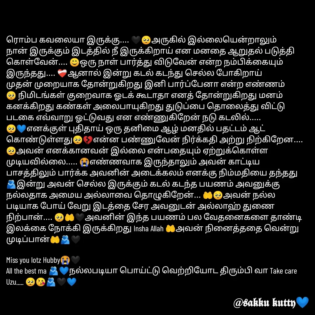 Quote by fathi sahrana - ரொம்ப கவலையா இருக்கு.... 🖤🥺அருகில் இல்லையென்றாலும் நான் இருக்கும் இடத்தில் நீ இருக்கிறாய் என மனதை ஆறுதல் படுத்தி கொள்வேன்.... 😊ஒரு நாள் பார்த்து விடுவேன் என்ற நம்பிக்கையும் இருந்தது.... ❤‍🩹ஆனால் இன்று கடல் கடந்து செல்ல போகிறாய் முதன் முறையாக தோன்றுகிறது இனி பார்ப்பேனா என்ற எண்ணம்🥺 நிமிடங்கள் குறைவாக ஓடக் கூடாதா எனத் தோன்றுகிறது மனம் கனக்கிறது கண்கள் அலைபாயுகிறது துடுப்பை தொலைத்து விட்டு படகை எவ்வாறு ஓட்டுவது என எண்ணுகிறேன் நடு கடலில்..... 🥺💙எனக்குள் புதிதாய் ஒரு தனிமை ஆழ் மனதில் பதட்டம் ஆட் கொண்டுள்ளது🥺💔என்ன பண்ணுவேன் நிர்க்கதி அற்று நிற்கிறேன.... 🥺அவன் எனக்கானவன் இல்லை என்பதையும் ஏற்றுக்கொள்ள முடியவில்லை..... 😭எண்ணவாக இருந்தாலும் அவன் காட்டிய பாசத்திலும் பார்க்க அவனின் அடைக்கலம் எனக்கு நிம்மதியை தந்தது🫂இன்று அவன் செல்ல இருக்கும் கடல் கடந்த பயணம் அவனுக்கு நல்லதாக அமைய அல்லாவை தொழுகிறேன்... 🤲🥺அவன் நல்ல படியாக போய் வேறு இடத்தை சேர அவனுடன் அல்லாஹ் துணை நிற்பான்.... 🥺🤲🖤அவனின் இந்த பயணம் பல வேதனைகளை தாண்டி இலக்கை நோக்கி இருக்கிறது Insha Allah 🤲அவன் நினைத்ததை வென்று முடிப்பான்🤲🫂🖤

Miss you lotz Hubby😭🖤
All the best ma 🫂💙நல்லபடியா பொய்ட்டு வெற்றியோட திரும்பி வா Take care Uzu..... 🥺😘🫂🖤💙
 - Made using Quotes Creator App, Post Maker App