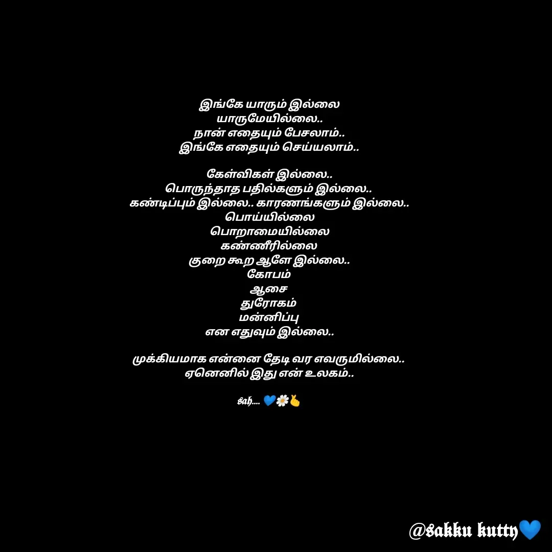 Quote by fathi sahrana - இங்கே யாரும் இல்லை
யாருமேயில்லை..
நான் எதையும் பேசலாம்..
இங்கே எதையும் செய்யலாம்..

கேள்விகள் இல்லை..
பொருந்தாத பதில்களும் இல்லை.. 
கண்டிப்பும் இல்லை.. காரணங்களும் இல்லை..
பொய்யில்லை
பொறாமையில்லை
கண்ணீரில்லை 
குறை கூற ஆளே இல்லை..
கோபம் 
ஆசை 
துரோகம் 
மன்னிப்பு 
என எதுவும் இல்லை..

முக்கியமாக என்னை தேடி வர எவருமில்லை.. 
ஏனெனில் இது என் உலகம்..

𝖘𝖆𝖍.... 💙🌼🫰

 - Made using Quotes Creator App, Post Maker App