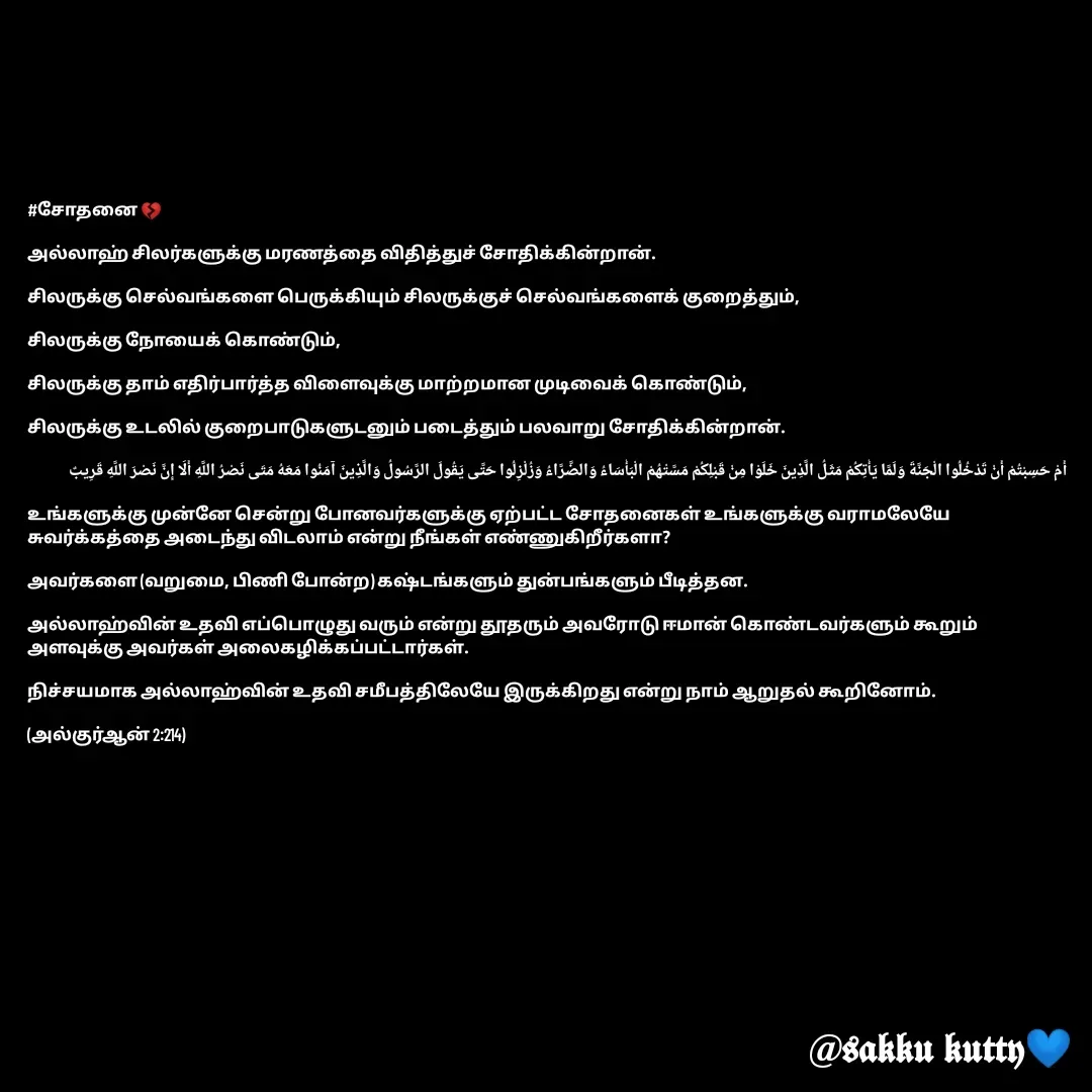 Quote by fathi sahrana - #சோதனை 💔

அல்லாஹ் சிலர்களுக்கு மரணத்தை விதித்துச் சோதிக்கின்றான். 

சிலருக்கு செல்வங்களை பெருக்கியும் சிலருக்குச் செல்வங்களைக் குறைத்தும், 

சிலருக்கு நோயைக் கொண்டும், 

சிலருக்கு தாம் எதிர்பார்த்த விளைவுக்கு மாற்றமான முடிவைக் கொண்டும், 

சிலருக்கு உடலில் குறைபாடுகளுடனும் படைத்தும் பலவாறு சோதிக்கின்றான்.

أَمْ حَسِبْتُمْ أَنْ تَدْخُلُوا الْجَنَّةَ وَلَمَّا يَأْتِكُمْ مَثَلُ الَّذِينَ خَلَوْا مِنْ قَبْلِكُمْ مَسَّتْهُمْ الْبَأْسَاءُ وَالضَّرَّاءُ وَزُلْزِلُوا حَتَّى يَقُولَ الرَّسُولُ وَالَّذِينَ آمَنُوا مَعَهُ مَتَى نَصْرُ اللَّهِ أَلَا إِنَّ نَصْرَ اللَّهِ قَرِيبٌ

உங்களுக்கு முன்னே சென்று போனவர்களுக்கு ஏற்பட்ட சோதனைகள் உங்களுக்கு வராமலேயே சுவர்க்கத்தை அடைந்து விடலாம் என்று நீங்கள் எண்ணுகிறீர்களா? 

அவர்களை (வறுமை, பிணி போன்ற) கஷ்டங்களும் துன்பங்களும் பீடித்தன. 

அல்லாஹ்வின் உதவி எப்பொழுது வரும் என்று தூதரும் அவரோடு ஈமான் கொண்டவர்களும் கூறும் அளவுக்கு அவர்கள் அலைகழிக்கப்பட்டார்கள். 

நிச்சயமாக அல்லாஹ்வின் உதவி சமீபத்திலேயே இருக்கிறது என்று நாம் ஆறுதல் கூறினோம்.

(அல்குர்ஆன் 2:214) - Made using Quotes Creator App, Post Maker App