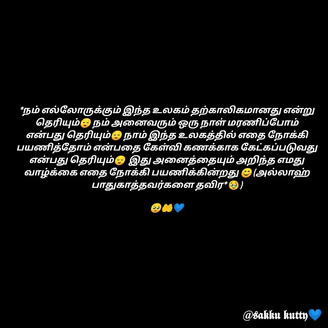 Quote by fathi sahrana - *நம் எல்லோருக்கும் இந்த உலகம் தற்காலிகமானது என்று தெரியும்😌 நம் அனைவரும் ஒரு நாள் மரணிப்போம் என்பது தெரியும்😌 நாம் இந்த உலகத்தில் எதை நோக்கி பயணித்தோம் என்பதை கேள்வி கணக்காக கேட்கப்படுவது என்பது தெரியும்😌  இது அனைத்தையும் அறிந்த எமது வாழ்க்கை எதை நோக்கி பயணிக்கின்றது 😊 (அல்லாஹ் பாதுகாத்தவர்களை தவிர* 🥹)

🥺🤲💙 - Made using Quotes Creator App, Post Maker App