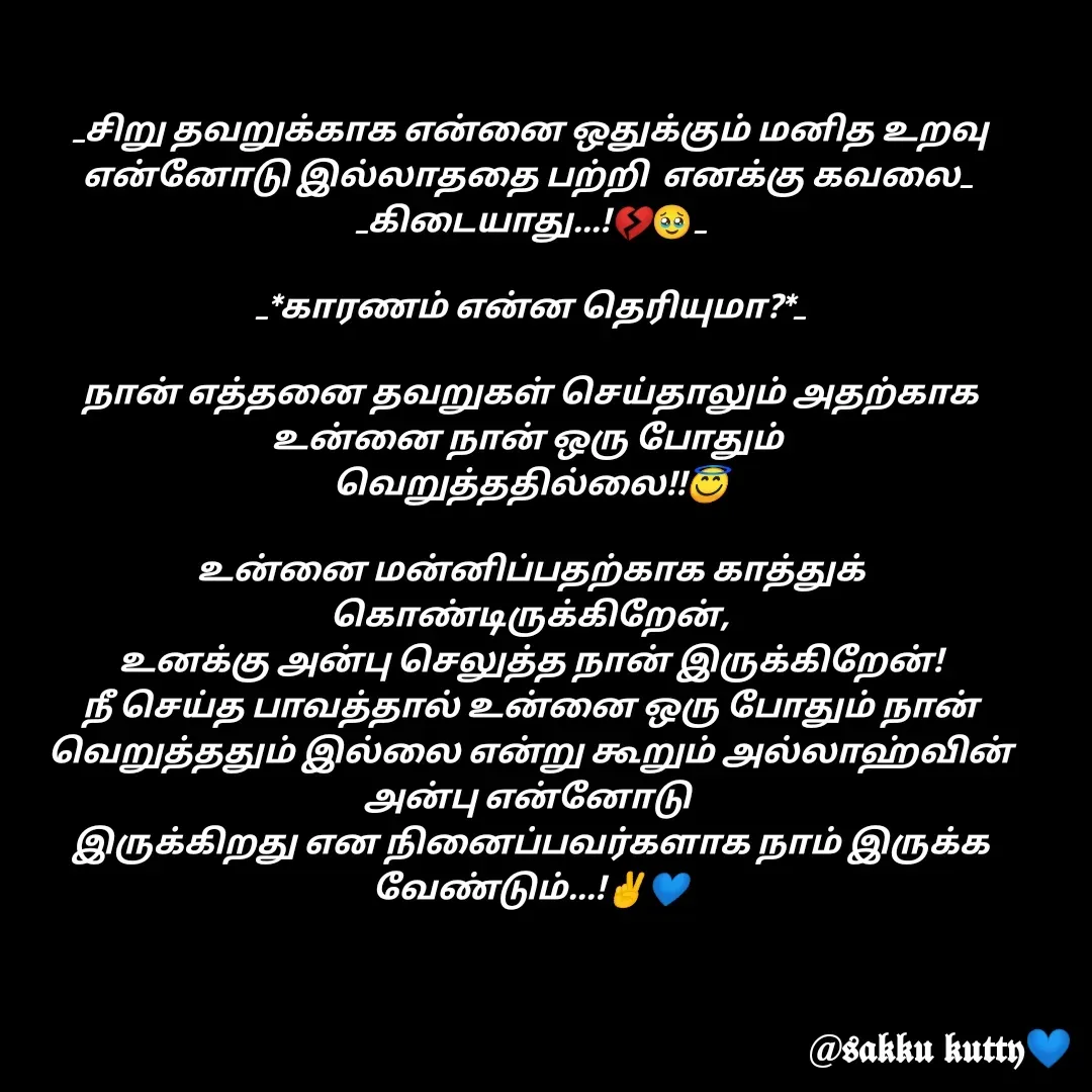 Quote by fathi sahrana - _சிறு தவறுக்காக என்னை ஒதுக்கும் மனித உறவு என்னோடு இல்லாததை பற்றி  எனக்கு கவலை_ 
 _கிடையாது...!💔🥹_ 

 _*காரணம் என்ன தெரியுமா?*_ 

நான் எத்தனை தவறுகள் செய்தாலும் அதற்காக உன்னை நான் ஒரு போதும் 
வெறுத்ததில்லை!!😇

உன்னை மன்னிப்பதற்காக காத்துக் கொண்டிருக்கிறேன்,
உனக்கு அன்பு செலுத்த நான் இருக்கிறேன்!
நீ செய்த பாவத்தால் உன்னை ஒரு போதும் நான் வெறுத்ததும் இல்லை என்று கூறும் அல்லாஹ்வின் அன்பு என்னோடு 
இருக்கிறது என நினைப்பவர்களாக நாம் இருக்க வேண்டும்...!✌️💙 - Made using Quotes Creator App, Post Maker App