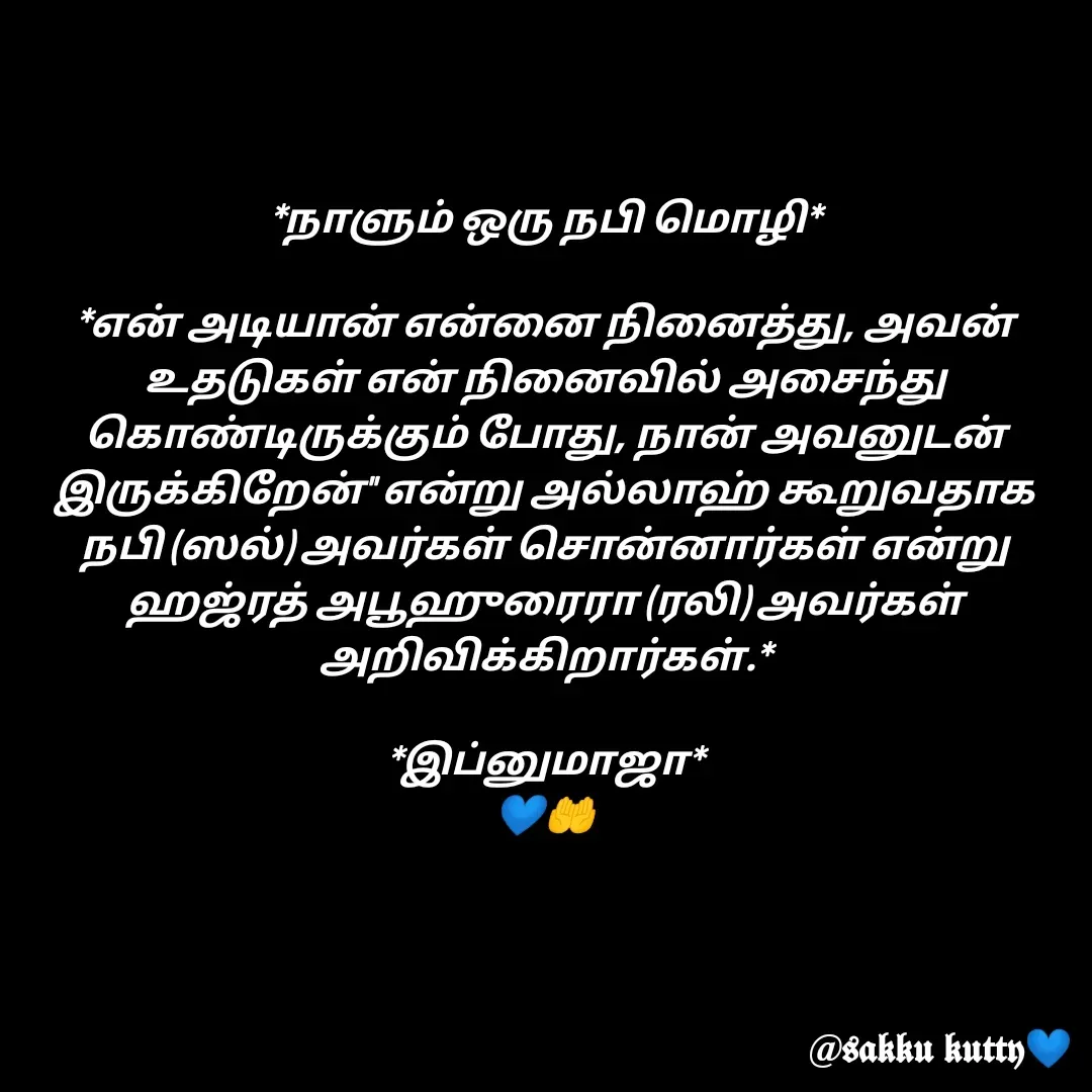 Quote by fathi sahrana - *நாளும் ஒரு நபி மொழி*

*என் அடியான் என்னை நினைத்து, அவன் உதடுகள் என் நினைவில் அசைந்து கொண்டிருக்கும் போது, நான் அவனுடன் இருக்கிறேன்'' என்று அல்லாஹ் கூறுவதாக நபி (ஸல்) அவர்கள் சொன்னார்கள் என்று ஹஜ்ரத் அபூஹுரைரா (ரலி) அவர்கள் அறிவிக்கிறார்கள்.*

*இப்னுமாஜா*
💙🤲 - Made using Quotes Creator App, Post Maker App