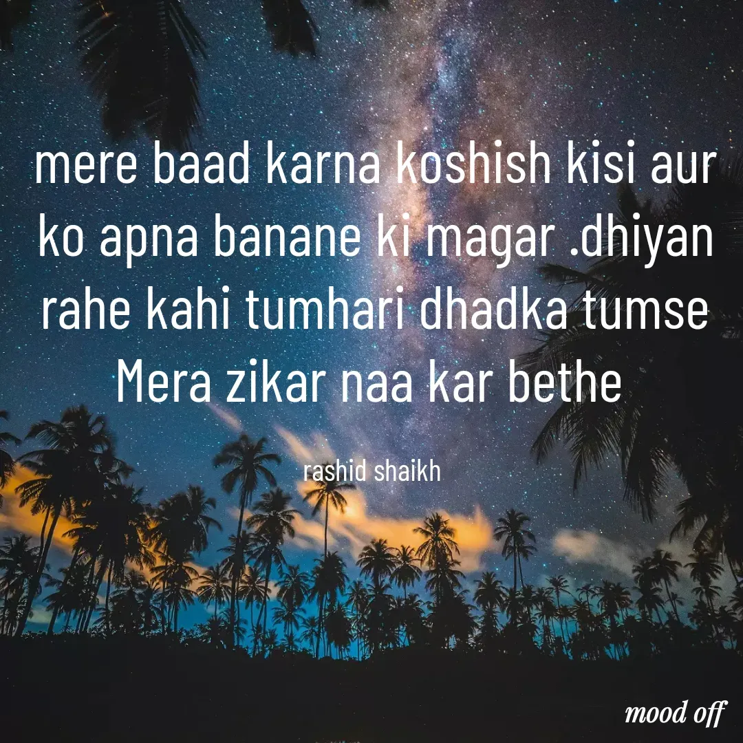 Quote by Rashid Shaikh - mere baad karna koshish kisi aur ko apna banane ki magar .dhiyan rahe kahi tumhari dhadka tumse Mera zikar naa kar bethe 

rashid shaikh  - Made using Quotes Creator App, Post Maker App