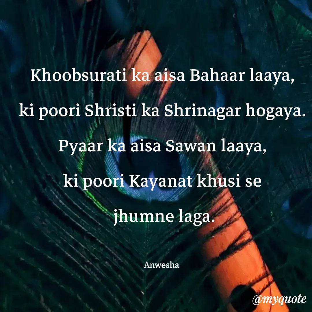Quote by Anwesha Pati - Khoobsurati ka aisa Bahaar laaya,
ki poori Shristi ka Shrinagar hogaya.
Pyaar ka aisa Sawan laaya,
ki poori Kayanat khusi se
 jhumne laga.

Anwesha  - Made using Quotes Creator App, Post Maker App