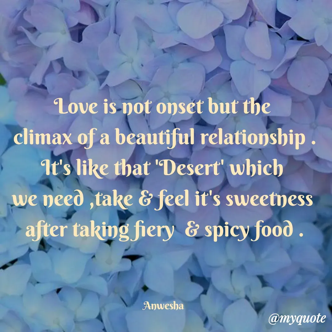 Quote by Anwesha Pati - Love is not onset but the 
climax of a beautiful relationship .
It's like that 'Desert' which 
we need ,take & feel it's sweetness 
after taking fiery  & spicy food .



Anwesha  - Made using Quotes Creator App, Post Maker App