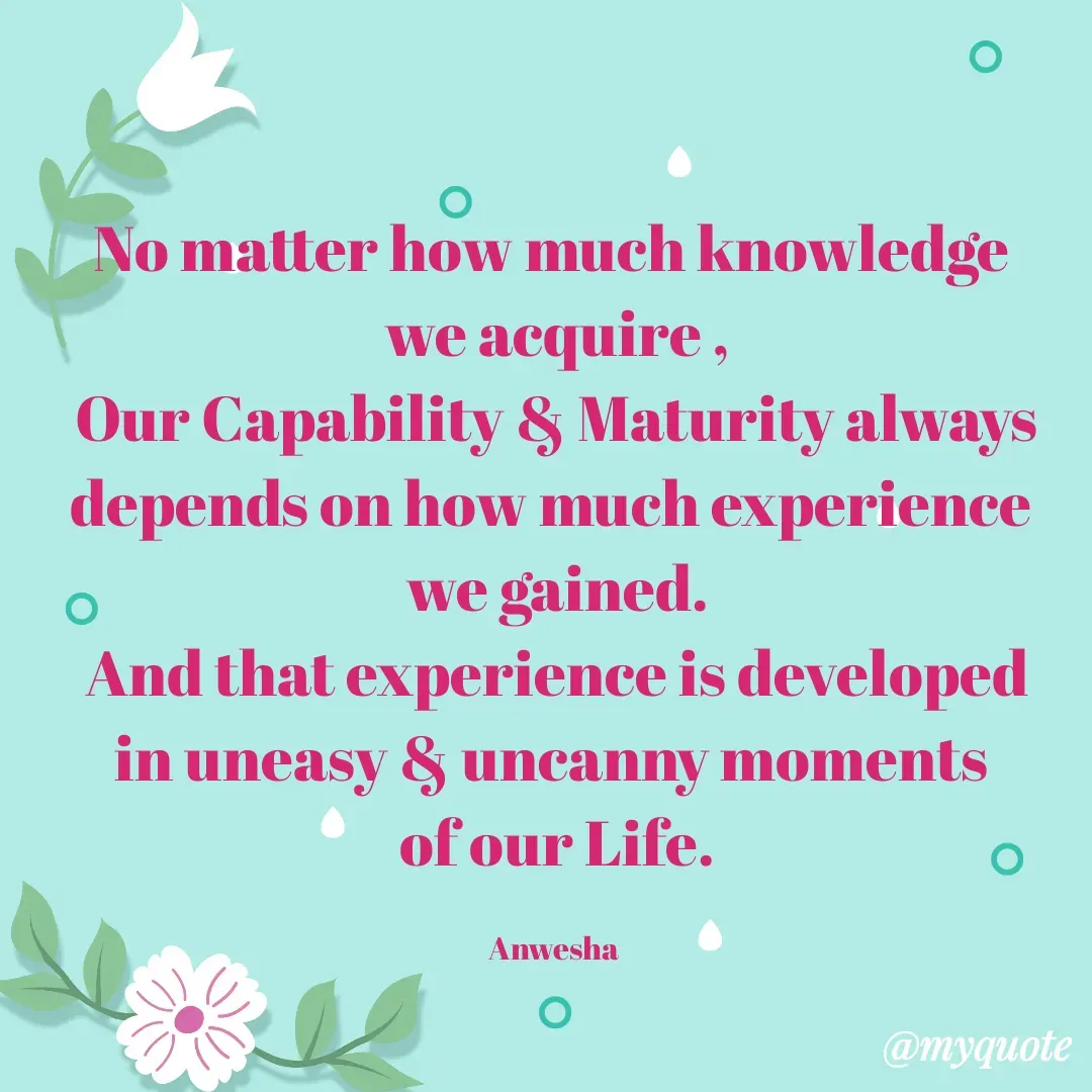 Quote by Anwesha Pati - No matter how much knowledge 
we acquire ,
Our Capability & Maturity always depends on how much experience 
we gained.
And that experience is developed
in uneasy & uncanny moments 
of our Life.

Anwesha  - Made using Quotes Creator App, Post Maker App