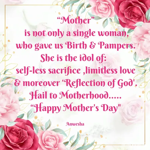 Quotes by Anwesha Pati - “Mother”
 is not only a single woman,
who gave us Birth & Pampers.
She is the idol of:  
self-less sacrifice ,limitless love
& moreover ‘Reflection of God'.
Hail to Motherhood.....
“Happy Mother's Day
