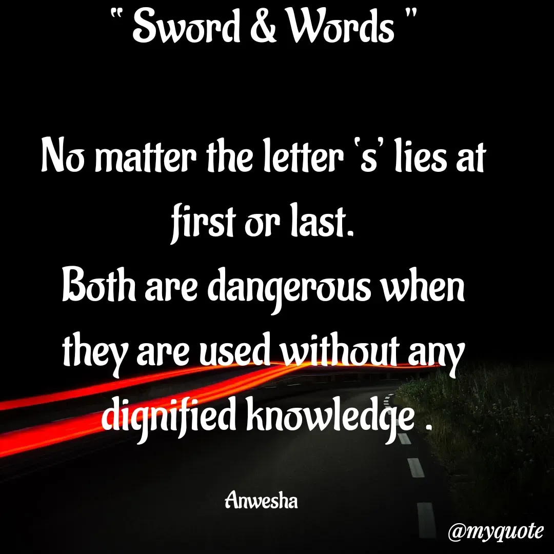 Quote by Anwesha Pati - “ Sword & Words "

No matter the letter ‘s’ lies at
first or last.
Both are dangerous when
they are used without any
 dignified knowledge .

Anwesha  - Made using Quotes Creator App, Post Maker App