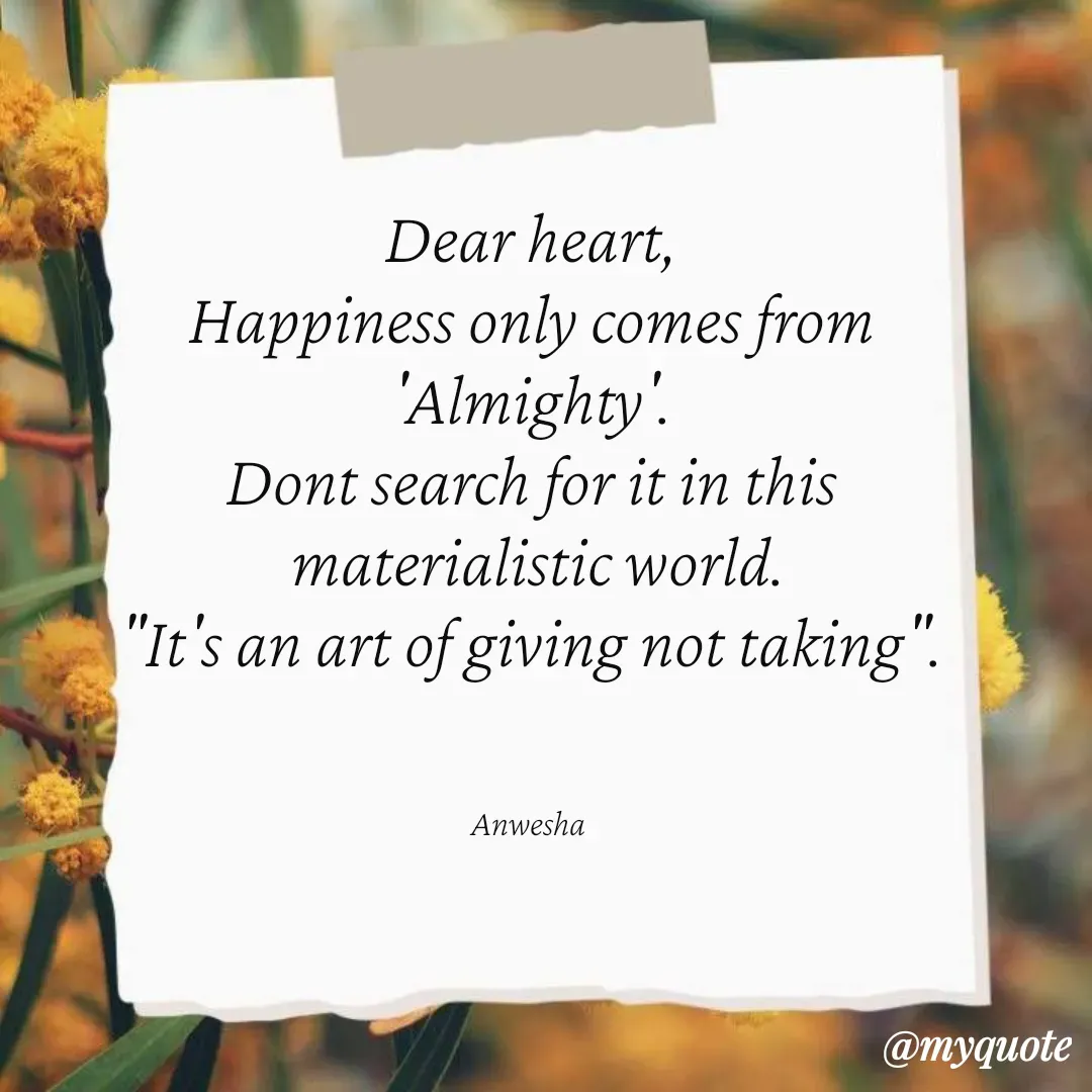 Quote by Anwesha Pati - Dear heart,
Happiness only comes from
'Almighty'.
Dont search for it in this
 materialistic world.
"It's an art of giving not taking".



Anwesha  - Made using Quotes Creator App, Post Maker App