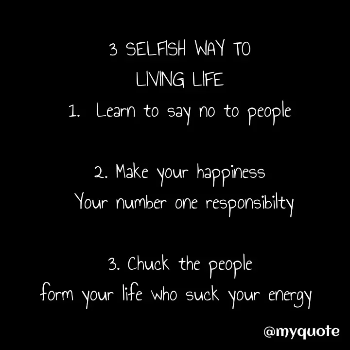 Quote by hustlers67 - 3 SELFISH WAY TO
LIVING LIFE
1.  Learn to say no to people

2. Make your happiness
 Your number one responsibilty

3. Chuck the people
form your life who suck your energy  - Made using Quotes Creator App, Post Maker App