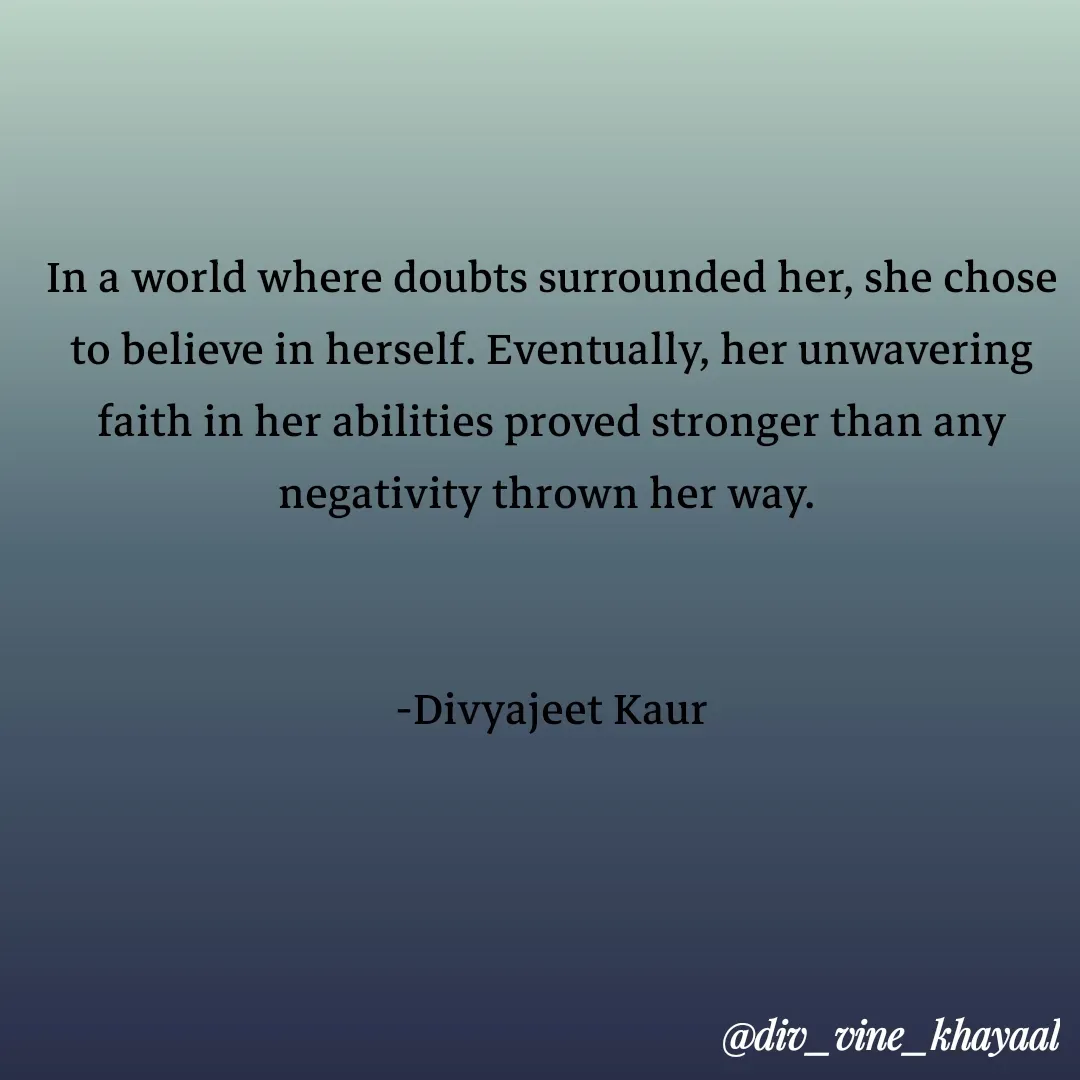 Quote by Divyajeet Kaur - In a world where doubts surrounded her, she chose to believe in herself. Eventually, her unwavering faith in her abilities proved stronger than any negativity thrown her way. 


-Divyajeet Kaur - Made using Quotes Creator App, Post Maker App