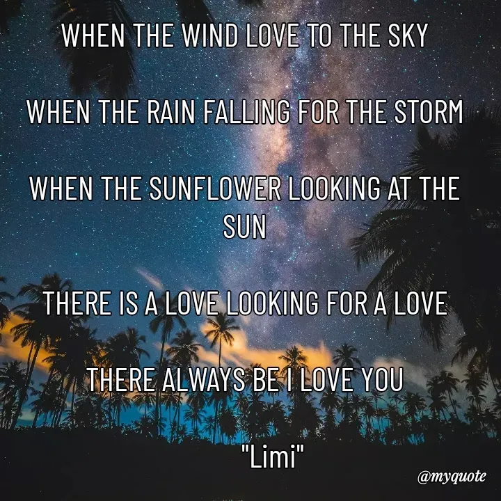 Quote by 이미이 - WHEN THE WIND LOVE TO THE SKY

WHEN THE RAIN FALLING FOR THE STORM

WHEN THE SUNFLOWER LOOKING AT THE SUN

THERE IS A LOVE LOOKING FOR A LOVE

THERE ALWAYS BE I LOVE YOU

         "Limi"

Limi - Made using Quotes Creator App, Post Maker App