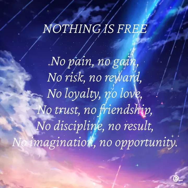 Quote by Miss Girl - NOTHING IS FREE

No pain, no gain,
No risk, no reward,
No loyalty, no love,
No trust, no friendship,
No discipline, no result,
No imagination, no opportunity. - Made using Quotes Creator App, Post Maker App