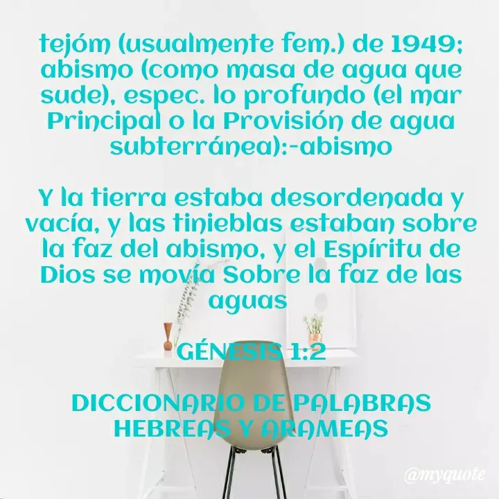Quote by william Romero - tejóm (usualmente fem.) de 1949; abismo (como masa de agua que sude), espec. lo profundo (el mar Principal o la Provisión de agua subterránea):-abismo

Y la tierra estaba desordenada y vacía, y las tinieblas estaban sobre la faz del abismo, y el Espíritu de Dios se movía Sobre la faz de las aguas 

GÉNESIS 1:2

DICCIONARIO DE PALABRAS HEBREAS Y ARAMEAS - Made using Quotes Creator App, Post Maker App