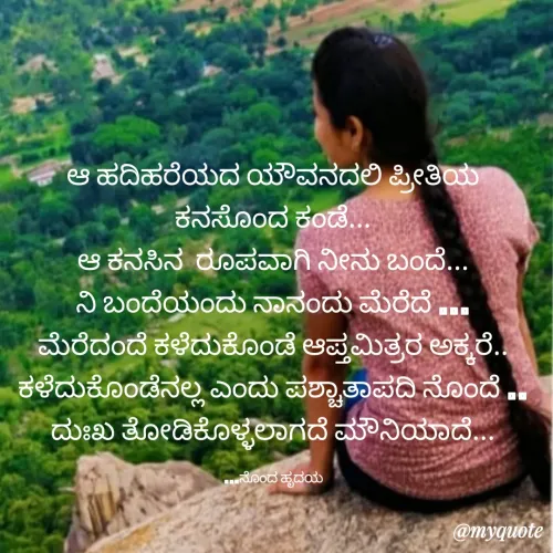 Quote by Bhaavana jeevi - ಆ ಹದಿಹರೆಯದ ಯೌವನದಲಿ ಪ್ರೀತಿಯ ಕನಸೊಂದ ಕಂಡೆ...
ಆ ಕನಸಿನ  ರೂಪವಾಗಿ ನೀನು ಬಂದೆ...
ನಿ ಬಂದೆಯಂದು ನಾನಂದು ಮೆರೆದೆ ...
ಮೆರೆದಂದೆ ಕಳೆದುಕೊಂಡೆ ಆಪ್ತಮಿತ್ರರ ಅಕ್ಕರೆ..
ಕಳೆದುಕೊಂಡೆನಲ್ಲ ಎಂದು ಪಶ್ಚಾತಾಪದಿ ನೊಂದೆ ..
ದುಃಖ ತೋಡಿಕೊಳ್ಳಲಾಗದೆ ಮೌನಿಯಾದೆ...

...ನೊಂದ ಹೃದಯ - Made using Quotes Creator App, Post Maker App