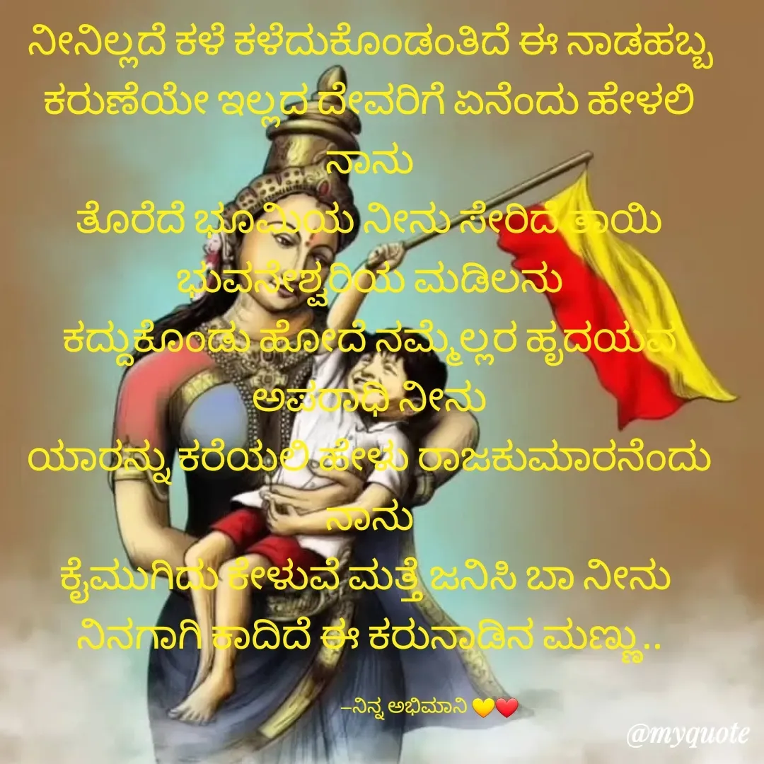 Quote by Bhaavana jeevi - ನೀನಿಲ್ಲದೆ ಕಳೆ ಕಳೆದುಕೊಂಡಂತಿದೆ ಈ ನಾಡಹಬ್ಬ
ಕರುಣೆಯೇ ಇಲ್ಲದ ದೇವರಿಗೆ ಏನೆಂದು ಹೇಳಲಿ ನಾನು
ತೊರೆದೆ ಭೂಮಿಯ ನೀನು ಸೇರಿದೆ ತಾಯಿ ಭುವನೇಶ್ವರಿಯ ಮಡಿಲನು
ಕದ್ದುಕೊಂಡು ಹೋದೆ ನಮ್ಮೆಲ್ಲರ ಹೃದಯವ ಅಪರಾಧಿ ನೀನು
ಯಾರನ್ನು ಕರೆಯಲಿ ಹೇಳು ರಾಜಕುಮಾರನೆಂದು ನಾನು
ಕೈಮುಗಿದು ಕೇಳುವೆ ಮತ್ತೆ ಜನಿಸಿ ಬಾ ನೀನು 
ನಿನಗಾಗಿ ಕಾದಿದೆ ಈ ಕರುನಾಡಿನ ಮಣ್ಣು..

                            --ನಿನ್ನ ಅಭಿಮಾನಿ 💛❤ - Made using Quotes Creator App, Post Maker App