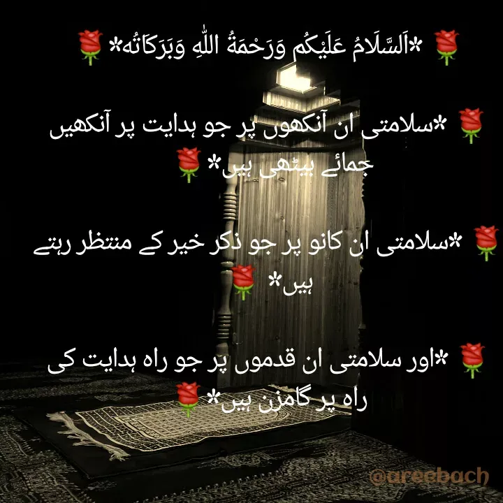 Quote by Areeba ch - 🌹 *اَلسَّلَامُ عَلَیْکُم وَرَحْمَةُ اللّٰهِ وَبَرَكَاتُه‌*🌹

🌹 *سلامتی ان آنکھوں پر جو ہدایت پر آنکھیں جمائے بیٹھی ہیں*🌹 

🌹 *سلامتی ان کانو پر جو ذکر خیر کے منتظر رہتے ہیں* 🌹

🌹 *اور سلامتی ان قدموں پر جو راہ ہدایت کی راہ پر گامزن ہیں*🌹 - Made using Quotes Creator App, Post Maker App