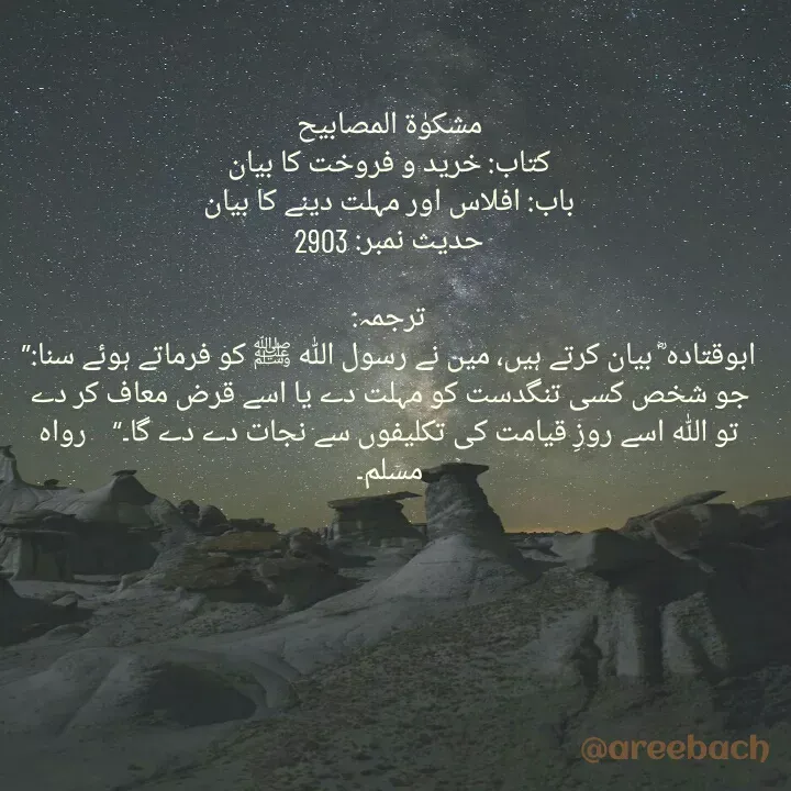 Quote by Areeba ch - مشکوٰۃ المصابیح
کتاب: خرید و فروخت کا بیان
باب: افلاس اور مہلت دینے کا بیان
حدیث نمبر: 2903

ترجمہ:
ابوقتادہ ؓ بیان کرتے ہیں، میں نے رسول اللہ ﷺ کو فرماتے ہوئے سنا:’’ جو شخص کسی تنگدست کو مہلت دے یا اسے قرض معاف کر دے تو اللہ اسے روزِ قیامت کی تکلیفوں سے نجات دے دے گا۔‘‘    رواہ مسلم۔ - Made using Quotes Creator App, Post Maker App