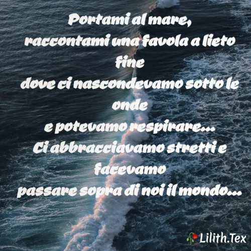 Quote by Simona Rosa - Portami al mare,
raccontami una favola a lieto fine
dove ci nascondevamo sotto le onde
e potevamo respirare...
Ci abbracciavamo stretti e facevamo
passare sopra di noi il mondo...
 - Made using Quotes Creator App, Post Maker App