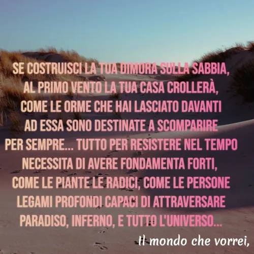 Quote by Simona Rosa - Se costruisci la tua dimora sulla sabbia,
al primo vento la tua casa crollerà,
come le orme che hai lasciato davanti
ad essa sono destinate a scomparire
per sempre... Tutto per resistere nel tempo
necessita di avere fondamenta forti, 
come le piante le radici, come le persone
legami profondi capaci di attraversare
Paradiso, inferno, e tutto l'universo... - Made using Quotes Creator App, Post Maker App