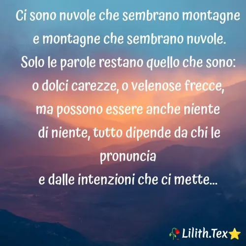 Quote by Simona Rosa - Ci sono nuvole che sembrano montagne
 e montagne che sembrano nuvole.
Solo le parole restano quello che sono:
o dolci carezze, o velenose frecce,
ma possono essere anche niente
 di niente, tutto dipende da chi le pronuncia
e dalle intenzioni che ci mette...
 - Made using Quotes Creator App, Post Maker App