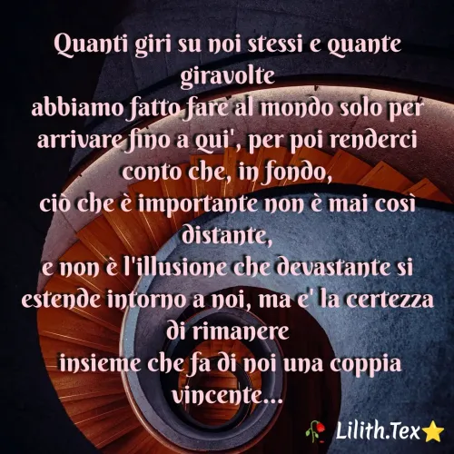 Quote by Simona Rosa - Quanti giri su noi stessi e quante giravolte
abbiamo fatto fare al mondo solo per arrivare fino a qui', per poi renderci conto che, in fondo,
ciò che è importante non è mai così distante,
e non è l'illusione che devastante si estende intorno a noi, ma e' la certezza di rimanere
 insieme che fa di noi una coppia vincente... - Made using Quotes Creator App, Post Maker App