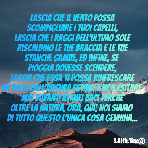 Quote by Simona Rosa - Lascia che il vento possa
scompigliare i tuoi capelli,
lascia che i raggi dell'ultimo sole
riscaldino le tue braccia e le tue
stanche gambe, ed infine, se 
pioggia dovesse scendere,
 lascia che essa ti possa rinfrescare 
un poco dall'arsura estiva, e non esitare 
mai davanti ai miei baci perché
oltre la natura, ora, qui', noi siamo 
di tutto questo l'unica cosa genuina... - Made using Quotes Creator App, Post Maker App