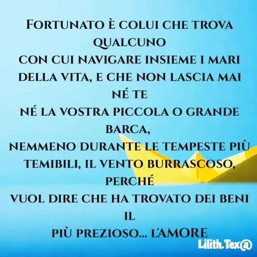 Quote by Simona Rosa - Fortunato è colui che trova qualcuno
con cui navigare insieme i mari
della vita, e che non lascia mai né te
né la vostra piccola o grande barca, 
nemmeno durante le tempeste più
temibili, il vento burrascoso, perché
vuol dire che ha trovato dei beni il
più prezioso... l'AMORE - Made using Quotes Creator App, Post Maker App