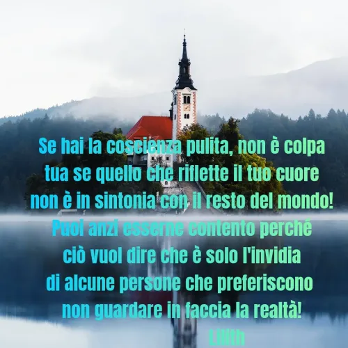 Quote by Simona Rosa - Se hai la coscienza pulita, non è colpa
tua se quello che riflette il tuo cuore
non è in sintonia con il resto del mondo!
Puoi anzi esserne contento perché
ciò vuol dire che è solo l'invidia
di alcune persone che preferiscono 
non guardare in faccia la realtà!
                    Lilith - Made using Quotes Creator App, Post Maker App