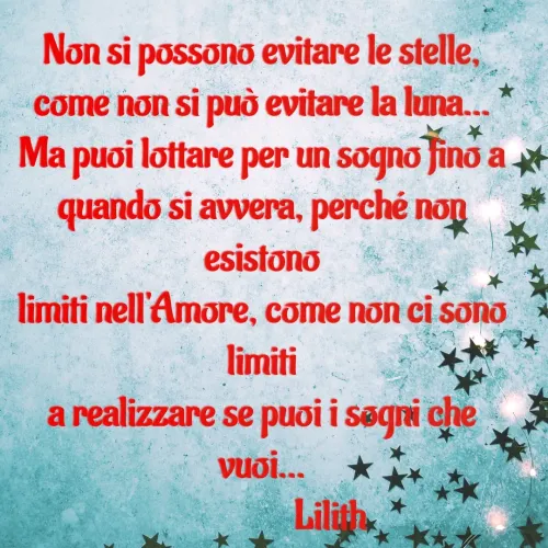 Quote by Simona Rosa - Non si possono evitare le stelle,
come non si può evitare la luna...
Ma puoi lottare per un sogno fino a
quando si avvera, perché non esistono
limiti nell'Amore, come non ci sono limiti
a realizzare se puoi i sogni che vuoi...
                  Lilith - Made using Quotes Creator App, Post Maker App