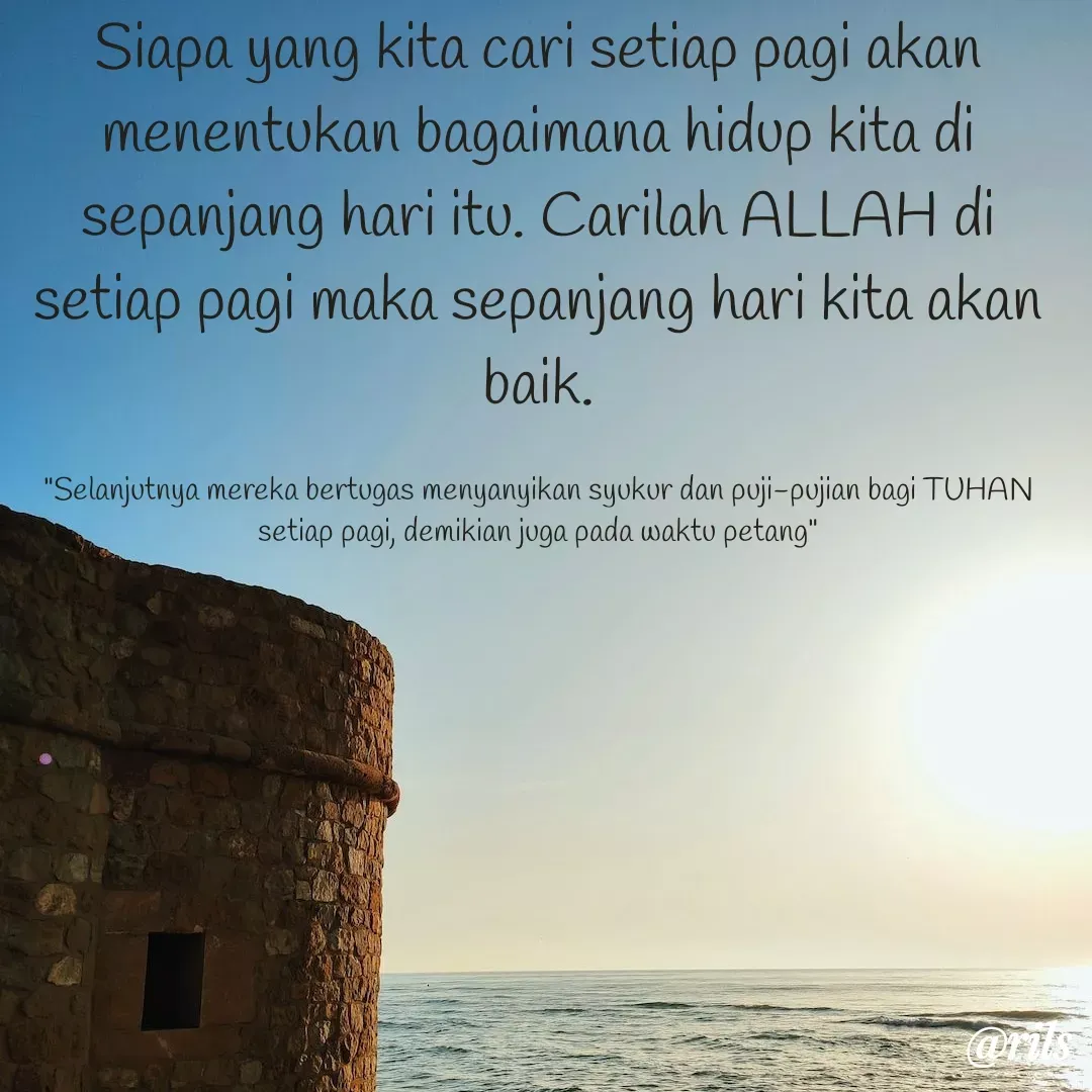 Quote by Roy Ivan - Siapa yang kita cari setiap pagi akan menentukan bagaimana hidup kita di sepanjang hari itu. Carilah ALLAH di setiap pagi maka sepanjang hari kita akan baik.

"Selanjutnya mereka bertugas menyanyikan syukur dan puji-pujian bagi TUHAN setiap pagi, demikian juga pada waktu petang" - Made using Quotes Creator App, Post Maker App