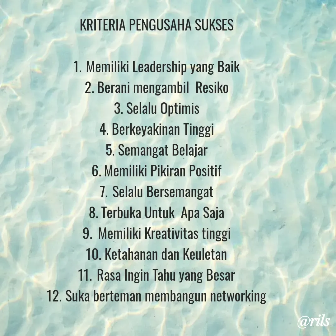 Quote by Roy Ivan - KRITERIA PENGUSAHA SUKSES

1.	Memiliki Leadership yang Baik
2.	Berani mengambil  Resiko
3.	Selalu Optimis
4.	Berkeyakinan Tinggi
5.	Semangat Belajar
6.	Memiliki Pikiran Positif
7.	Selalu Bersemangat
8.	Terbuka Untuk  Apa Saja
9.	 Memiliki Kreativitas tinggi
10.	Ketahanan dan Keuletan
11.	Rasa Ingin Tahu yang Besar
12.	Suka berteman membangun networking - Made using Quotes Creator App, Post Maker App
