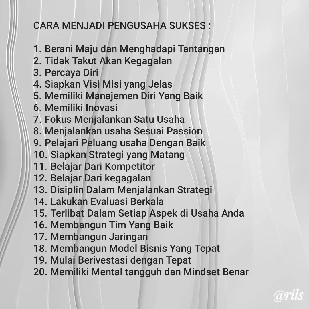 Quote by Roy Ivan - CARA MENJADI PENGUSAHA SUKSES :

1.	Berani Maju dan Menghadapi Tantangan
2.	Tidak Takut Akan Kegagalan
3.	Percaya Diri
4.	Siapkan Visi Misi yang Jelas
5.	Memiliki Manajemen Diri Yang Baik
6.	Memiliki Inovasi
7.	Fokus Menjalankan Satu Usaha
8.	Menjalankan usaha Sesuai Passion
9.	Pelajari Peluang usaha Dengan Baik
10.	Siapkan Strategi yang Matang
11.	Belajar Dari Kompetitor
12.	Belajar Dari kegagalan
13.	Disiplin Dalam Menjalankan Strategi
14.	Lakukan Evaluasi Berkala
15.	Terlibat Dalam Setiap Aspek di Usaha Anda
16.	Membangun Tim Yang Baik
17.	Membangun Jaringan
18.	Membangun Model Bisnis Yang Tepat
19.	Mulai Berivestasi dengan Tepat
20.	Memiliki Mental tangguh dan Mindset Benar - Made using Quotes Creator App, Post Maker App