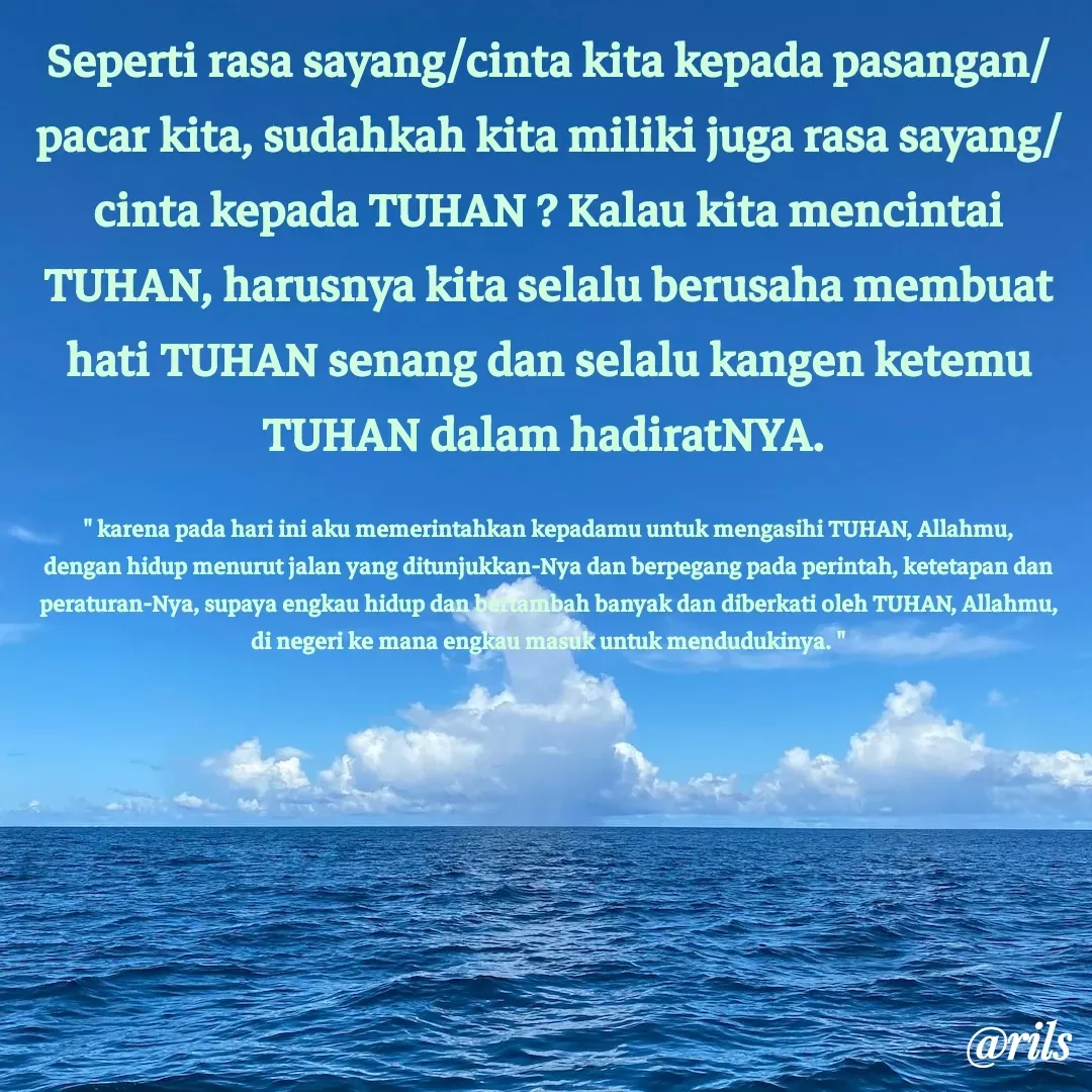Quote by Roy Ivan - Seperti rasa sayang/cinta kita kepada pasangan/pacar kita, sudahkah kita miliki juga rasa sayang/cinta kepada TUHAN ? Kalau kita mencintai TUHAN, harusnya kita selalu berusaha membuat hati TUHAN senang dan selalu kangen ketemu TUHAN dalam hadiratNYA. 

" karena pada hari ini aku memerintahkan kepadamu untuk mengasihi TUHAN, Allahmu, dengan hidup menurut jalan yang ditunjukkan-Nya dan berpegang pada perintah, ketetapan dan peraturan-Nya, supaya engkau hidup dan bertambah banyak dan diberkati oleh TUHAN, Allahmu, di negeri ke mana engkau masuk untuk mendudukinya. " - Made using Quotes Creator App, Post Maker App
