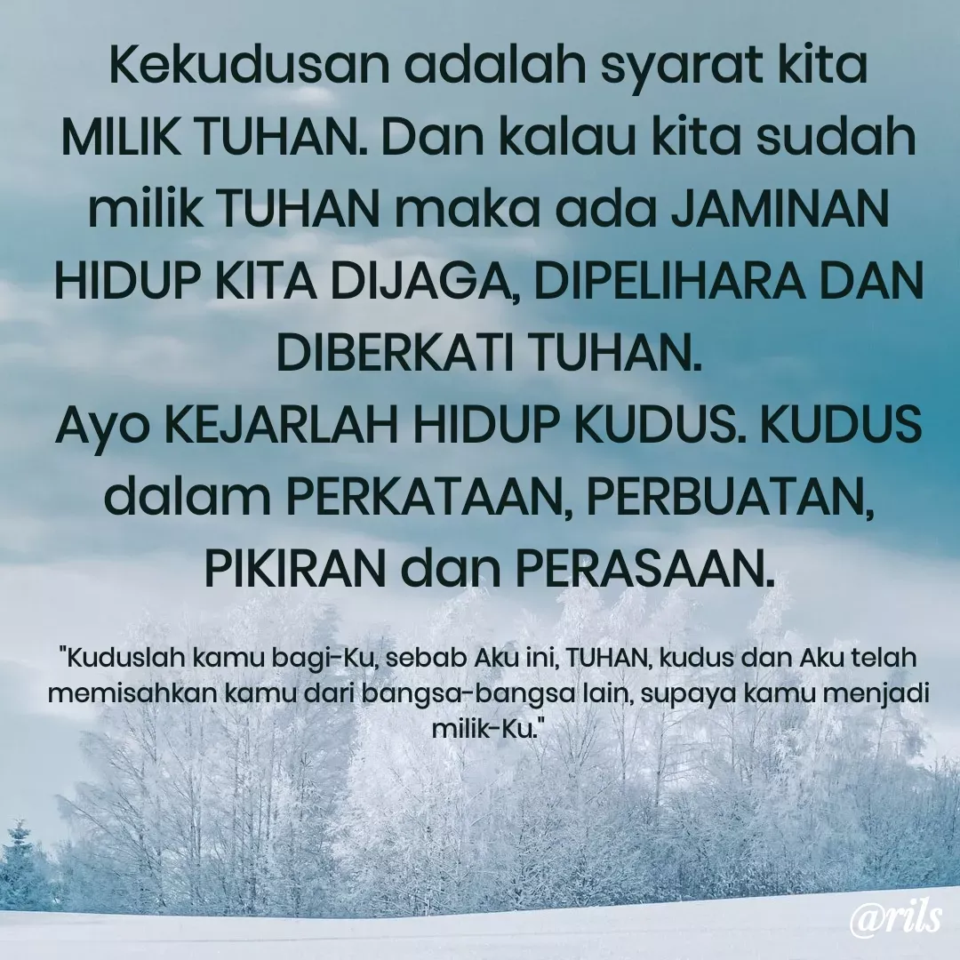 Quote by Roy Ivan - Kekudusan adalah syarat kita MILIK TUHAN. Dan kalau kita sudah milik TUHAN maka ada JAMINAN HIDUP KITA DIJAGA, DIPELIHARA DAN DIBERKATI TUHAN.
Ayo KEJARLAH HIDUP KUDUS. KUDUS dalam PERKATAAN, PERBUATAN, PIKIRAN dan PERASAAN.

"Kuduslah kamu bagi-Ku, sebab Aku ini, TUHAN, kudus dan Aku telah memisahkan kamu dari bangsa-bangsa lain, supaya kamu menjadi milik-Ku." - Made using Quotes Creator App, Post Maker App