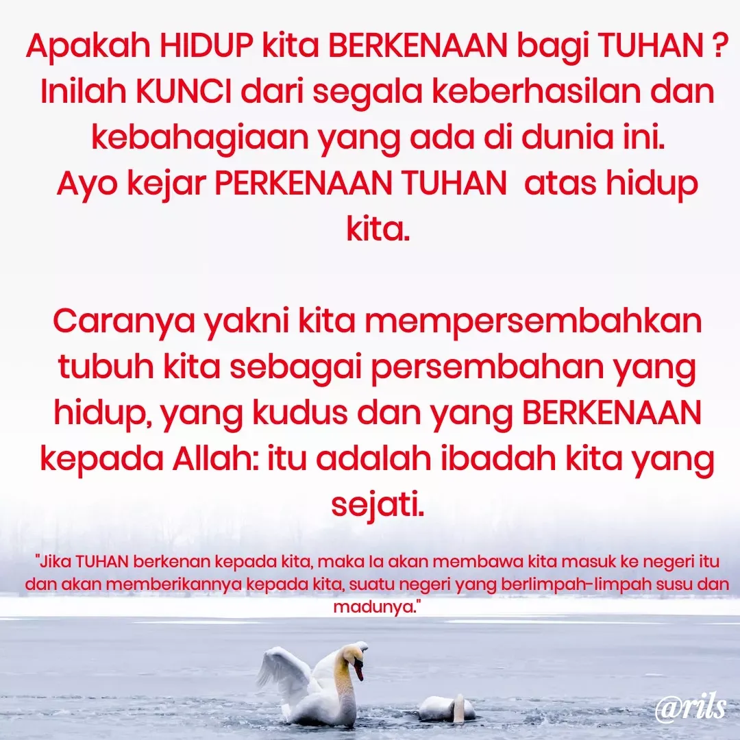 Quote by Roy Ivan - Apakah HIDUP kita BERKENAAN bagi TUHAN ?
Inilah KUNCI dari segala keberhasilan dan kebahagiaan yang ada di dunia ini.
Ayo kejar PERKENAAN TUHAN  atas hidup kita.

Caranya yakni kita mempersembahkan tubuh kita sebagai persembahan yang hidup, yang kudus dan yang BERKENAAN kepada Allah: itu adalah ibadah kita yang sejati.

"Jika TUHAN berkenan kepada kita, maka Ia akan membawa kita masuk ke negeri itu dan akan memberikannya kepada kita, suatu negeri yang berlimpah-limpah susu dan madunya." - Made using Quotes Creator App, Post Maker App