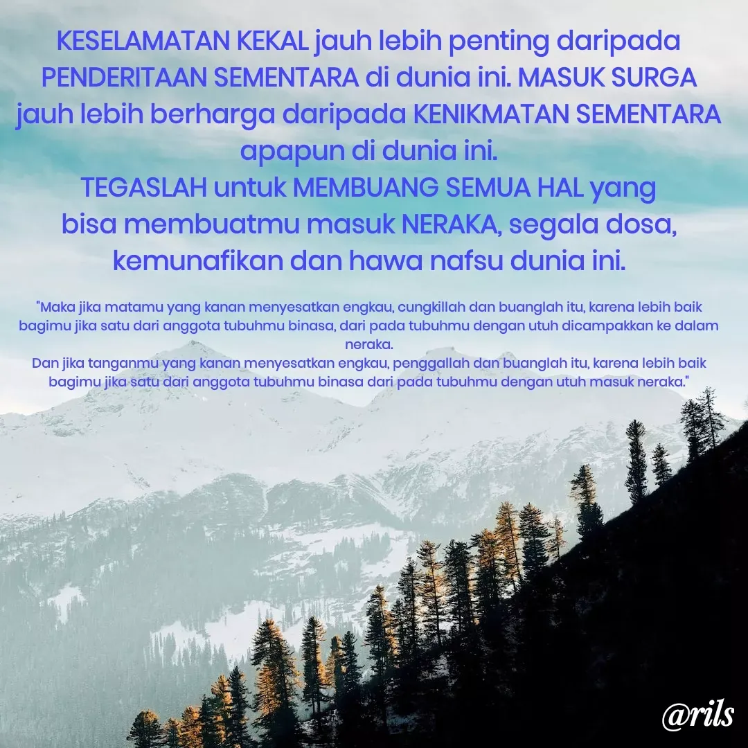 Quote by Roy Ivan - KESELAMATAN KEKAL jauh lebih penting daripada PENDERITAAN SEMENTARA di dunia ini. MASUK SURGA jauh lebih berharga daripada KENIKMATAN SEMENTARA apapun di dunia ini.
TEGASLAH untuk MEMBUANG SEMUA HAL yang bisa membuatmu masuk NERAKA, segala dosa, kemunafikan dan hawa nafsu dunia ini.

"Maka jika matamu yang kanan menyesatkan engkau, cungkillah dan buanglah itu, karena lebih baik bagimu jika satu dari anggota tubuhmu binasa, dari pada tubuhmu dengan utuh dicampakkan ke dalam neraka.
Dan jika tanganmu yang kanan menyesatkan engkau, penggallah dan buanglah itu, karena lebih baik bagimu jika satu dari anggota tubuhmu binasa dari pada tubuhmu dengan utuh masuk neraka." - Made using Quotes Creator App, Post Maker App