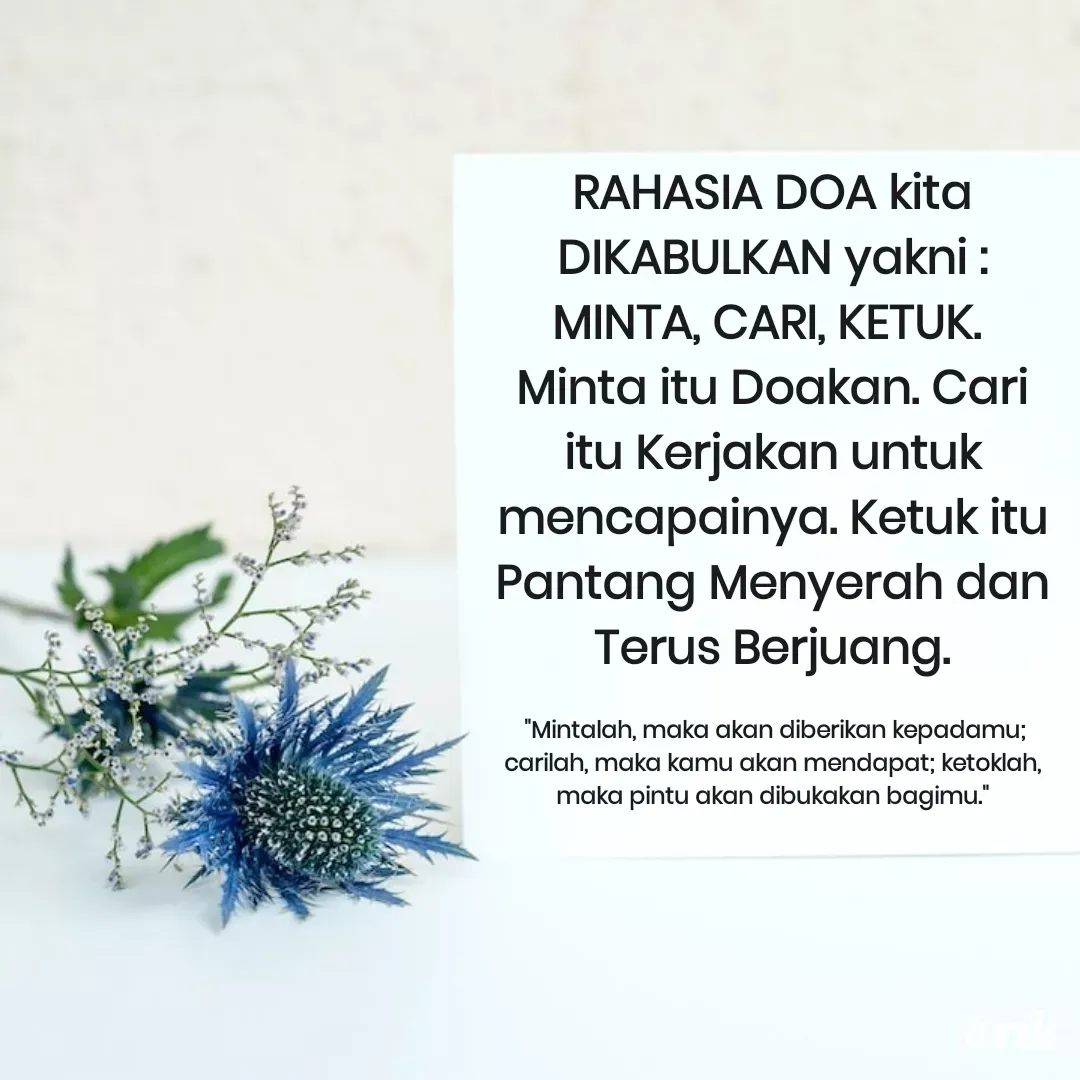 Quote by Roy Ivan - RAHASIA DOA kita DIKABULKAN yakni : MINTA, CARI, KETUK. 
Minta itu Doakan. Cari itu Kerjakan untuk mencapainya. Ketuk itu Pantang Menyerah dan Terus Berjuang.

 "Mintalah, maka akan diberikan kepadamu; carilah, maka kamu akan mendapat; ketoklah, maka pintu akan dibukakan bagimu." - Made using Quotes Creator App, Post Maker App