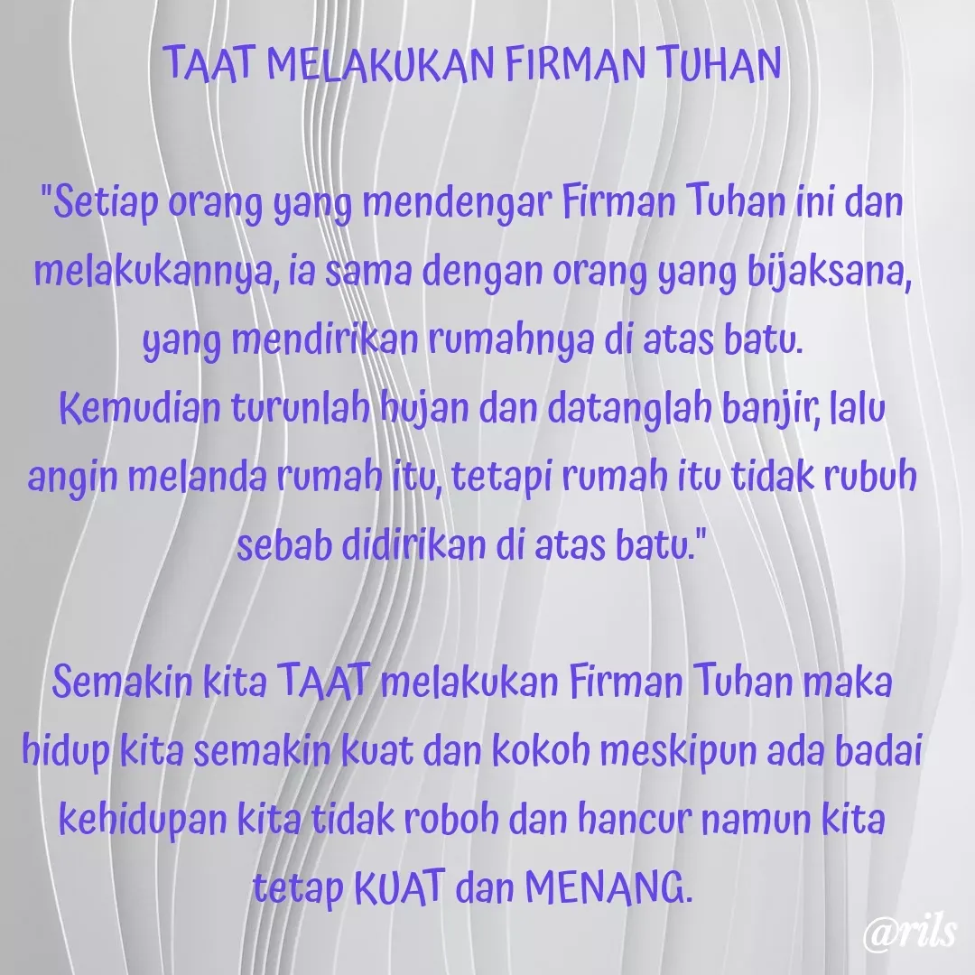 Quote by Roy Ivan - TAAT MELAKUKAN FIRMAN TUHAN

"Setiap orang yang mendengar Firman Tuhan ini dan melakukannya, ia sama dengan orang yang bijaksana, yang mendirikan rumahnya di atas batu.
Kemudian turunlah hujan dan datanglah banjir, lalu angin melanda rumah itu, tetapi rumah itu tidak rubuh sebab didirikan di atas batu."

Semakin kita TAAT melakukan Firman Tuhan maka hidup kita semakin kuat dan kokoh meskipun ada badai kehidupan kita tidak roboh dan hancur namun kita tetap KUAT dan MENANG.
 - Made using Quotes Creator App, Post Maker App