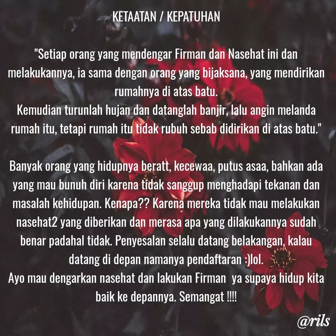 Quote by Roy Ivan - KETAATAN / KEPATUHAN

"Setiap orang yang mendengar Firman dan Nasehat ini dan melakukannya, ia sama dengan orang yang bijaksana, yang mendirikan rumahnya di atas batu.
Kemudian turunlah hujan dan datanglah banjir, lalu angin melanda rumah itu, tetapi rumah itu tidak rubuh sebab didirikan di atas batu."

Banyak orang yang hidupnya beratt, kecewaa, putus asaa, bahkan ada yang mau bunuh diri karena tidak sanggup menghadapi tekanan dan masalah kehidupan. Kenapa?? Karena mereka tidak mau melakukan nasehat2 yang diberikan dan merasa apa yang dilakukannya sudah benar padahal tidak. Penyesalan selalu datang belakangan, kalau datang di depan namanya pendaftaran :)lol.
Ayo mau dengarkan nasehat dan lakukan Firman  ya supaya hidup kita baik ke depannya. Semangat !!!!
 - Made using Quotes Creator App, Post Maker App