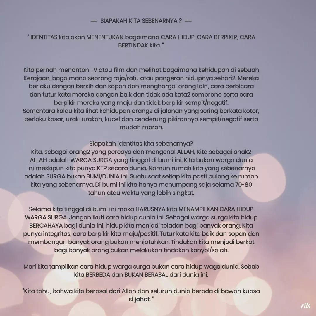 Quote by Roy Ivan - ==  SIAPAKAH KITA SEBENARNYA ?  ==

" IDENTITAS kita akan MENENTUKAN bagaimana CARA HIDUP, CARA BERPIKIR, CARA BERTINDAK kita. "


Kita pernah menonton TV atau film dan melihat bagaimana kehidupan di sebuah Kerajaan, bagaimana seorang raja/ratu atau pangeran hidupnya sehari2. Mereka berlaku dengan bersih dan sopan dan menghargai orang lain, cara berbicara dan tutur kata mereka dengan baik dan tidak ada kata2 sembrono serta cara berpikir mereka yang maju dan tidak berpikir sempit/negatif.
Sementara kalau kita lihat kehidupan orang2 di jalanan yang sering berkata kotor, berlaku kasar, urak-urakan, kucel dan cenderung pikirannya sempit/negatif serta mudah marah.

Siapakah identitas kita sebenarnya?
Kita, sebagai orang2 yang percaya dan mengenal ALLAH, Kita sebagai anak2 ALLAH adalah WARGA SURGA yang tinggal di bumi ini. Kita bukan warga dunia ini meskipun kita punya KTP secara dunia. Namun rumah kita yang sebenarnya adalah SURGA bukan BUMI/DUNIA ini. Suatu saat setiap kita pasti pulang ke rumah kita yang sebenarnya. Di bumi ini kita hanya menumpang saja selama 70-80 tahun atau waktu yang lebih singkat.

Selama kita tinggal di bumi ini maka HARUSNYA kita MENAMPILKAN CARA HIDUP WARGA SURGA. Jangan ikuti cara hidup dunia ini. Sebagai warga surga kita hidup BERCAHAYA bagi dunia ini, hidup kita menjadi teladan bagi banyak orang. Kita punya integritas, cara berpikir kita maju/positif. Tutur kata kita baik dan sopan dan membangun banyak orang bukan menjatuhkan. Tindakan kita menjadi berkat bagi banyak orang bukan melakukan tindakan konyol/salah.

Mari kita tampilkan cara hidup warga surga bukan cara hidup waga dunia. Sebab kita BERBEDA dan BUKAN BERASAL dari dunia ini.

"Kita tahu, bahwa kita berasal dari Allah dan seluruh dunia berada di bawah kuasa si jahat. " - Made using Quotes Creator App, Post Maker App