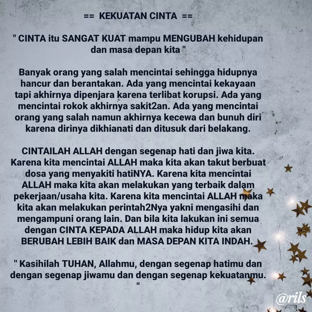 Quote by Roy Ivan - ==  KEKUATAN CINTA  ==

" CINTA itu SANGAT KUAT mampu MENGUBAH kehidupan dan masa depan kita "
  
Banyak orang yang salah mencintai sehingga hidupnya hancur dan berantakan. Ada yang mencintai kekayaan tapi akhirnya dipenjara karena terlibat korupsi. Ada yang mencintai rokok akhirnya sakit2an. Ada yang mencintai orang yang salah namun akhirnya kecewa dan bunuh diri karena dirinya dikhianati dan ditusuk dari belakang.

CINTAILAH ALLAH dengan segenap hati dan jiwa kita. Karena kita mencintai ALLAH maka kita akan takut berbuat dosa yang menyakiti hatiNYA. Karena kita mencintai ALLAH maka kita akan melakukan yang terbaik dalam pekerjaan/usaha kita. Karena kita mencintai ALLAH maka kita akan melakukan perintah2Nya yakni mengasihi dan mengampuni orang lain. Dan bila kita lakukan ini semua dengan CINTA KEPADA ALLAH maka hidup kita akan BERUBAH LEBIH BAIK dan MASA DEPAN KITA INDAH. 

" Kasihilah TUHAN, Allahmu, dengan segenap hatimu dan dengan segenap jiwamu dan dengan segenap kekuatanmu. "

 - Made using Quotes Creator App, Post Maker App