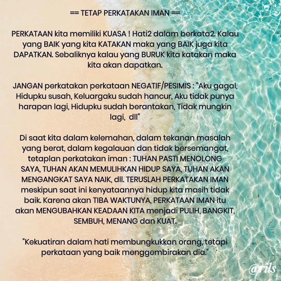 Quote by Roy Ivan - == TETAP PERKATAKAN IMAN ==

PERKATAAN kita memiliki KUASA ! Hati2 dalam berkata2. Kalau yang BAIK yang kita KATAKAN maka yang BAIK juga kita DAPATKAN. Sebaliknya kalau yang BURUK kita katakan maka kita akan dapatkan.

JANGAN perkatakan perkataan NEGATIF/PESIMIS : "Aku gagal, Hidupku susah, Keluargaku sudah hancur, Aku tidak punya harapan lagi, Hidupku sudah berantakan, Tidak mungkin lagi,  dll"

Di saat kita dalam kelemahan, dalam tekanan masalah yang berat, dalam kegalauan dan tidak bersemangat, tetaplan perkatakan iman : TUHAN PASTI MENOLONG SAYA, TUHAN AKAN MEMULIHKAN HIDUP SAYA, TUHAN AKAN MENGANGKAT SAYA NAIK, dll. TERUSLAH PERKATAKAN IMAN meskipun saat ini kenyataannya hidup kita masih tidak baik. Karena akan TIBA WAKTUNYA, PERKATAAN IMAN itu akan MENGUBAHKAN KEADAAN KITA menjadi PULIH, BANGKIT, SEMBUH, MENANG dan KUAT.

"Kekuatiran dalam hati membungkukkan orang, tetapi perkataan yang baik menggembirakan dia."


 - Made using Quotes Creator App, Post Maker App
