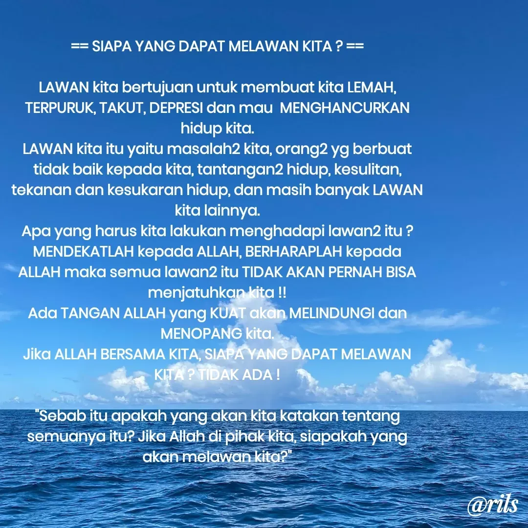 Quote by Roy Ivan - 


== SIAPA YANG DAPAT MELAWAN KITA ? ==

LAWAN kita bertujuan untuk membuat kita LEMAH, TERPURUK, TAKUT, DEPRESI dan mau  MENGHANCURKAN hidup kita.
LAWAN kita itu yaitu masalah2 kita, orang2 yg berbuat tidak baik kepada kita, tantangan2 hidup, kesulitan, tekanan dan kesukaran hidup, dan masih banyak LAWAN kita lainnya.
Apa yang harus kita lakukan menghadapi lawan2 itu ?
MENDEKATLAH kepada ALLAH, BERHARAPLAH kepada ALLAH maka semua lawan2 itu TIDAK AKAN PERNAH BISA menjatuhkan kita !!
Ada TANGAN ALLAH yang KUAT akan MELINDUNGI dan MENOPANG kita.
Jika ALLAH BERSAMA KITA, SIAPA YANG DAPAT MELAWAN KITA ? TIDAK ADA !

"Sebab itu apakah yang akan kita katakan tentang semuanya itu? Jika Allah di pihak kita, siapakah yang akan melawan kita?" - Made using Quotes Creator App, Post Maker App