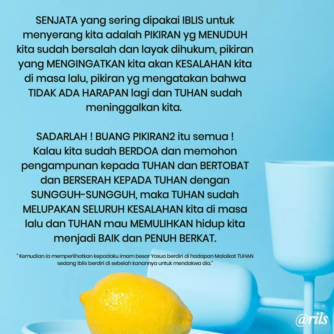 Quote by Roy Ivan - SENJATA yang sering dipakai IBLIS untuk menyerang kita adalah PIKIRAN yg MENUDUH kita sudah bersalah dan layak dihukum, pikiran yang MENGINGATKAN kita akan KESALAHAN kita di masa lalu, pikiran yg mengatakan bahwa TIDAK ADA HARAPAN lagi dan TUHAN sudah meninggalkan kita. 

SADARLAH ! BUANG PIKIRAN2 itu semua ! Kalau kita sudah BERDOA dan memohon pengampunan kepada TUHAN dan BERTOBAT dan BERSERAH KEPADA TUHAN dengan SUNGGUH-SUNGGUH, maka TUHAN sudah MELUPAKAN SELURUH KESALAHAN kita di masa lalu dan TUHAN mau MEMULIHKAN hidup kita menjadi BAIK dan PENUH BERKAT.

" Kemudian ia memperlihatkan kepadaku imam besar Yosua berdiri di hadapan Malaikat TUHAN sedang Iblis berdiri di sebelah kanannya untuk mendakwa dia."

 - Made using Quotes Creator App, Post Maker App